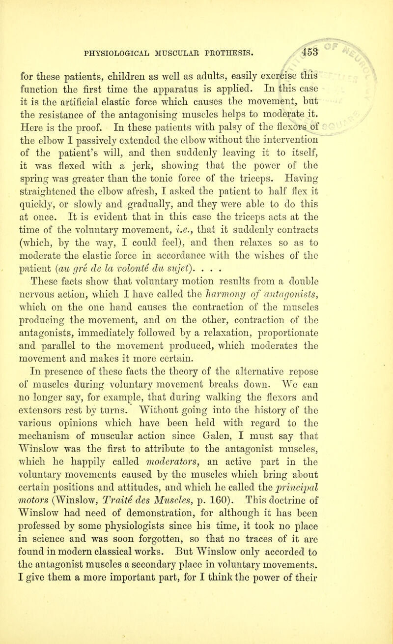 for these patients, children as well as adults, easily exercise this function the first time the apparatus is applied. In this case it is the artificial elastic force which causes the movement, but the resistance of the antagonising muscles helps to moderate it. Here is the proof. In these patients with palsy of the flexors of the elbow 1 passively extended the elbow without the intervention of the patient's will, and then suddenly leaving it to itself, it was flexed with a jerk, showing that the power of the spring was greater than the tonic force of the triceps. Having straightened the elbow afresh, I asked the patient to half flex it quickly, or slowly and gradually, and they were able to do this at once. It is evident that in this case the triceps acts at the time of the voluntary movement, i.e., that it suddenly contracts (which, by the way, I could feel), and then relaxes so as to moderate the elastic force in accordance with the wishes of the patient (au gre de la volonte clu sujet). . . . These facts show that voluntary motion results from a double nervous action, which I have called the harmony of antagonists, which on the one hand causes the contraction of the muscles producing the movement, and on the other, contraction of the antagonists, immediately followed by a relaxation, proportionate and parallel to the movement produced, which moderates the movement and makes it more certain. In presence of these facts the theory of the alternative repose of muscles during voluntary movement breaks down. We can no longer say, for example, that during walking the flexors and extensors rest by turns. Without going into the history of the various opinions which have been held with regard to the mechanism of muscular action since Galen, I must say that Winslow was the first to attribute to the antagonist muscles, which he happily called moderators, an active part in the voluntary movements caused by the muscles which bring about certain positions and attitudes, and which he called the principal motors (Winslow, Traite des Muscles, p. 160). This doctrine of Winslow had need of demonstration, for although it has been professed by some physiologists since his time, it took no place in science and was soon forgotten, so that no traces of it are found in modern classical works. But Winslow only accorded to the antagonist muscles a secondary place in voluntary movements. I give them a more important part, for I think the power of their