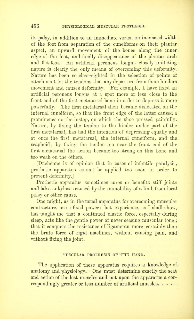 its palsy, in addition to an immediate varus, an increased width of the foot from separation of the cuneiforms on their plantar aspect, an upward movement of the bones along the inner edge of the foot, and finally disappearance of the plantar arch and flat-foot. An artificial peroneus longus closely imitating nature is clearly the only means of overcoming this deformity. Nature has been so clear-sighted in the selection of points of attachment for the tendons that any departure from them hinders movement and causes deformity. For example, I have fixed an artificial peroneus longus at a spot more or less close to the front end of the first metatarsal bone in order to depress it more powerfully. The first metatarsal then became dislocated on the internal cuneiform, so that the front edge of the latter caused a prominence on the instep, on which the shoe pressed painfully. Nature, by fixing the tendon to the hinder under part of the first metatarsal, has had the intention of depressing equally and at once the first metatarsal, the internal cuneiform, and the scaphoid; by fixing the tendon too near the front end of the first metatarsal the action became too strong on this bone and too weak on the others. [Duchenne is of opinion that in cases of infantile paralysis, prothetic apparatus cannot be applied too soon in order to prevent deformity.] Prothetic apparatus sometimes cures or benefits stiff joints and false ankyloses caused by the immobility of a limb from local palsy or other cause. One might, as in the usual apparatus for overcoming muscular contracture, use a fixed power; but experience, as I shall show, has taught me that a continued elastic force, especially during sleep, acts like the gentle power of never ceasing muscular tone ; that it conquers the resistance of ligaments more certainly than the brute force of rigid machines, without causing pain, and without fixing the joint. MUSCULAR PROTHESIS OF THE HAND. [The application of these apparatus requires a knowledge of anatomy and physiology. One must determine exactly the seat and action of the lost muscles and put upon the apparatus a cor- respondingly greater or less number of artificial muscles. ...*]. j