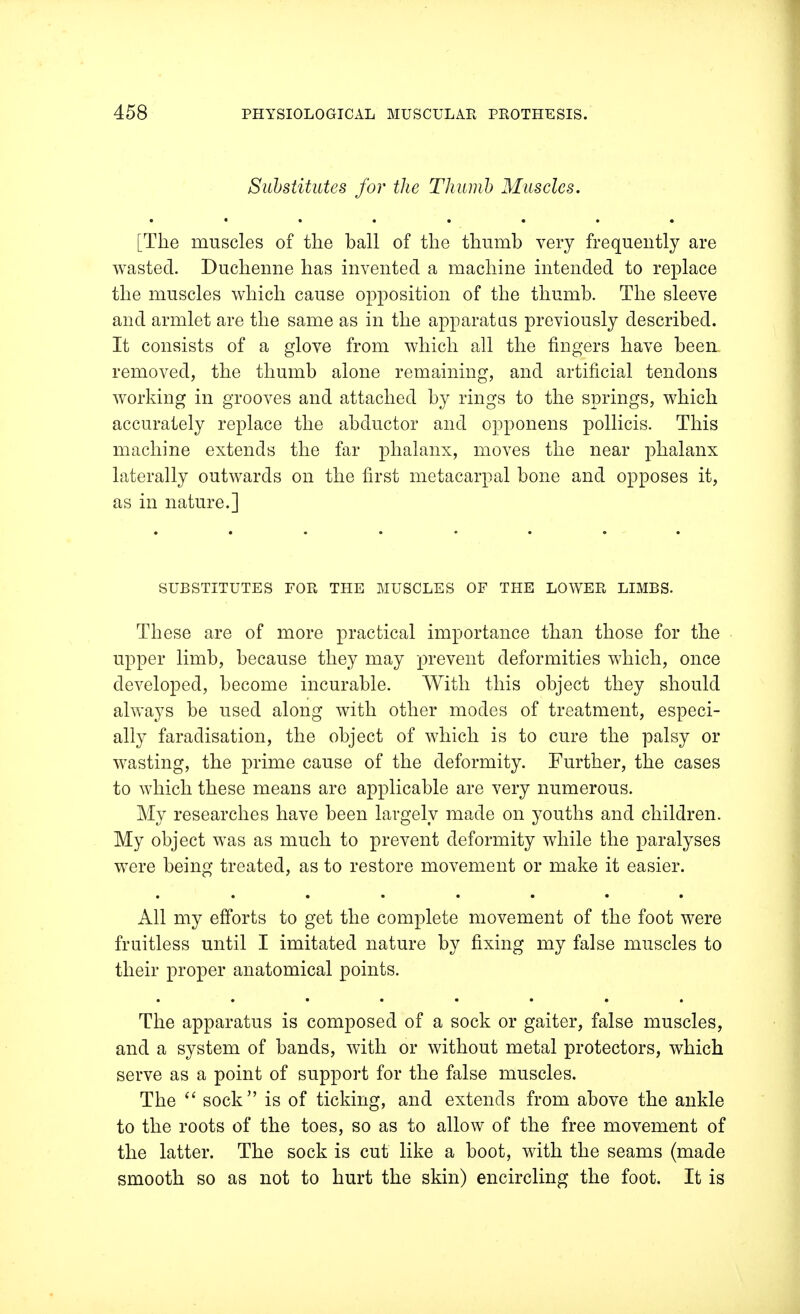 Substitutes for the Thumb Muscles. [The muscles of the ball of the thumb very frequently are wasted. Duchenne has invented a machine intended to replace the muscles which cause opposition of the thumb. The sleeve and armlet are the same as in the apparatus previously described. It consists of a glove from which all the ringers have been removed, the thumb alone remaining, and artificial tendons working in grooves and attached by rings to the springs, which accurately replace the abductor and opponens pollicis. This machine extends the far phalanx, moves the near phalanx laterally outwards on the first metacarpal bone and opposes it, as in nature.] SUBSTITUTES FOR THE MUSCLES OF THE LOWER LIMBS. These are of more practical importance than those for the upper limb, because they may prevent deformities which, once developed, become incurable. With this object they should always be used along with other modes of treatment, especi- ally faradisation, the object of which is to cure the palsy or wasting, the prime cause of the deformity. Further, the cases to which these means are applicable are very numerous. My researches have been largely made on youths and children. My object was as much to prevent deformity while the paralyses were being treated, as to restore movement or make it easier. All my efforts to get the complete movement of the foot were fruitless until I imitated nature by fixing my false muscles to their proper anatomical points. The apparatus is composed of a sock or gaiter, false muscles, and a system of bands, with or without metal protectors, which serve as a point of support for the false muscles. The  sock is of ticking, and extends from above the ankle to the roots of the toes, so as to allow of the free movement of the latter. The sock is cut like a boot, with the seams (made smooth so as not to hurt the skin) encircling the foot. It is