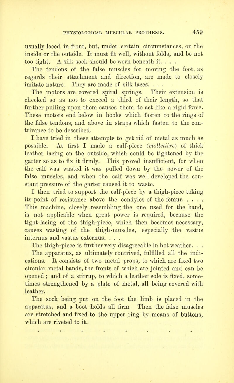 usually laced in front, but, under certain circumstances, on the inside or the outside. It must fit well, without folds, and be not too tight. A silk sock should be worn beneath it. . . . The tendons of the false muscles for moving the foot, as regards their attachment and direction, are made to closely imitate nature. They are made of silk laces. . . . The motors are covered spiral springs. Their extension is checked so as not to exceed a third of their length, so that further pulling upon them causes them to act like a rigid force. These motors end below in hooks which fasten to the rings of the false tendons, and above in straps which fasten to the con- trivance to be described. I have tried in these attempts to get rid of metal as much as possible. At first I made a calf-piece (molletiere) of thick leather lacing on the outside, which could be tightened by the garter so as to fix it firmly. This proved insufficient, for when the calf was wasted it was pulled down by the power of the false muscles, and when the calf was well developed the con- stant pressure of the garter caused it to waste. I then tried to support the calf-piece by a thigh-piece taking its point of resistance above the condyles of the femur This machine, closely resembling the one used for the hand, is not applicable when great power is required, because the tight-lacing of the thigh-piece, which then becomes necessary, causes wasting of the thigh-muscles, especially the vastus internus and vastus externus. . . . The thigh-piece is further very disagreeable in hot weather. . . The apparatus, as ultimately contrived, fulfilled all the indi- cations. It consists of two metal props, to which are fixed two circular metal bands, the fronts of which are jointed and can be opened; and of a stirrup, to which a leather sole is fixed, some- times strengthened by a plate of metal, all being covered with leather. The sock being put on the foot the limb is placed in the apparatus, and a boot holds all firm. Then the false muscles are stretched and fixed to the upper ring by means of buttons, which are riveted to it.