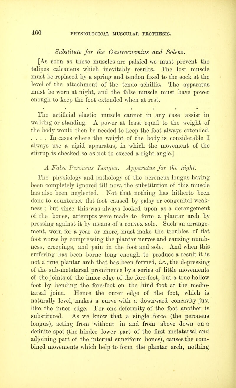 Substitute for the Gastrocnemius and Solens. [As soon as these muscles are palsied we must prevent the talipes calcaneus which inevitably results. The lost muscle must be replaced by a spring and tendon fixed to the sock at the level of the attachment of the tendo achillis. The apparatus must be worn at night, and the false muscle must have power enough to keep the foot extended when at rest. The artificial elastic muscle cannot in any case assist in walking or standing. A power at least equal to the weight of the body would then be needed to keep the foot always extended. .... In cases where the weight of the body is considerable I always use a rigid apparatus, in which the movement of the stirrup is checked so as not to exceed a right angle.] A False Peroneus Longus. Apparatus for the night. The physiology and pathology of the peroneus longus having been completely ignored till now, the substitution of this muscle has also been neglected. Not that nothing has hitherto been done to counteract flat foot caused by palsy or congenital weak- ness ; but since this-was always looked upon as a derangement of the bones, attempts were made to form a plantar arch by pressing against it by means of a convex sole. Such an arrange- ment, worn for a year or more, must make the troubles of flat foot worse by compressing the plantar nerves and causing numb- ness, creepings, and pain in the foot and sole. And when this suffering has been borne long enough to produce a result it is not a true plantar arch that has been formed, i.e., the depressing of the sub-metatarsal prominence by a series of little movements of the joints of the inner edge of the fore-foot, but a true hollow foot by bending the fore-foot on the hind foot at the medio- tarsal joint. Hence the outer edge of the foot, which is naturally level, makes a curve with a downward concavity just like the inner edge. For one deformity of the foot another is substituted. As we know that a single force (the peroneus longus), acting from without in and from above down on a definite spot (the hinder lower part of the first metatarsal and adjoining part of the internal cuneiform bones), causes the com- bined movements which help to form the plantar arch, nothing