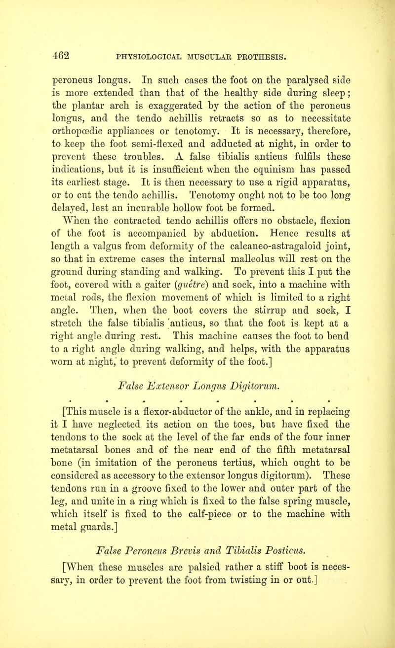 peroneus longus. In such cases the foot on the paralysed side is more extended than that of the healthy side during sleep; the plantar arch is exaggerated by the action of the peroneus longus, and the tendo achillis retracts so as to necessitate orthopcedic appliances or tenotomy. It is necessary, therefore, to keep the foot semi-flexed and adducted at night, in order to prevent these troubles. A false tibialis anticus fulfils these indications, but it is insufficient when the equinism has passed its earliest stage. It is then necessary to use a rigid apparatus, or to cut the tendo achillis. Tenotomy ought not to be too long delayed, lest an incurable hollow foot be formed. When the contracted tendo achillis offers no obstacle, flexion of the foot is accompanied by abduction. Hence results at length a valgus from deformity of the calcaneo-astragaloid joint, so that in extreme cases the internal malleolus will rest on the ground during standing and walking. To prevent this I put the foot, covered with a gaiter (guetre) and sock, into a machine with metal rods, the flexion movement of which is limited to a right angle. Then, when the boot covers the stirrup and sock, I stretch the false tibialis 'anticus, so that the foot is kept at a right angle during rest. This machine causes the foot to bend to a right angle during walking, and helps, with the apparatus worn at night, to prevent deformity of the foot.] False Extensor Longus Digitorum. [This muscle is a flexor-abductor of the ankle, and in replacing it I have neglected its action on the toes, but have fixed the tendons to the sock at the level of the far ends of the four inner metatarsal bones and of the near end of the fifth metatarsal bone (in imitation of the peroneus tertius, which ought to be considered as accessory to the extensor longus digitorum). These tendons run in a groove fixed to the lower and outer part of the leg, and unite in a ring which is fixed to the false spring muscle, which itself is fixed to the calf-piece or to the machine with metal guards.] False Peroneus Brevis and Tibialis Posticus. [When these muscles are palsied rather a stiff boot is neces- sary, in order to prevent the foot from twisting in or out.]