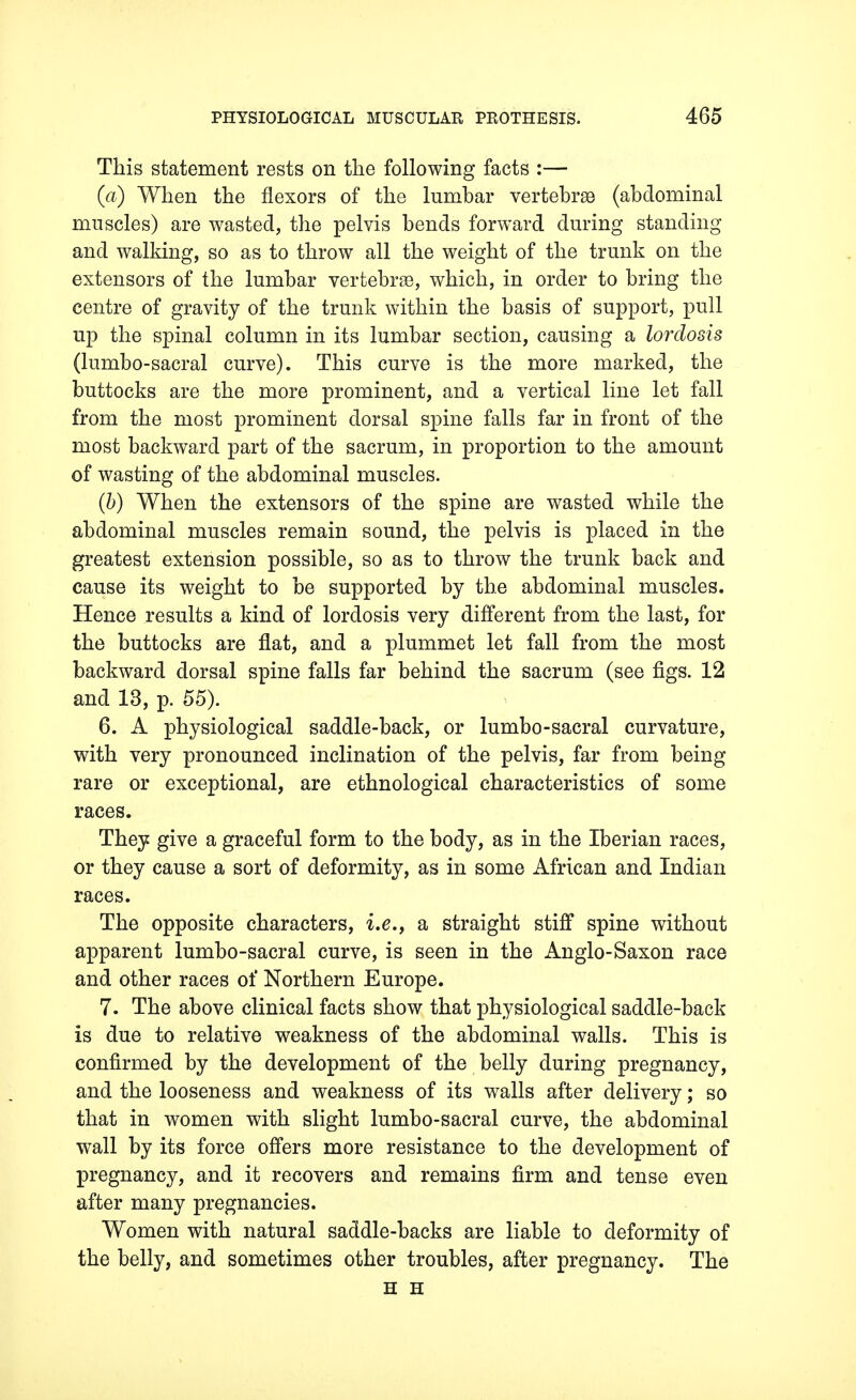 This statement rests on the following facts :— (a) When the flexors of the lumbar vertebrae (abdominal muscles) are wasted, the pelvis bends forward during standing and walking, so as to throw all the weight of the trunk on the extensors of the lumbar vertebrae, which, in order to bring the centre of gravity of the trunk within the basis of support, pull up the spinal column in its lumbar section, causing a lordosis (lumbo-sacral curve). This curve is the more marked, the buttocks are the more prominent, and a vertical line let fall from the most prominent dorsal spine falls far in front of the most backward part of the sacrum, in proportion to the amount of wasting of the abdominal muscles. (b) When the extensors of the spine are wasted while the abdominal muscles remain sound, the pelvis is placed in the greatest extension possible, so as to throw the trunk back and cause its weight to be supported by the abdominal muscles. Hence results a kind of lordosis very different from the last, for the buttocks are flat, and a plummet let fall from the most backward dorsal spine falls far behind the sacrum (see figs. 12 and 13, p. 55). 6. A physiological saddle-back, or lumbo-sacral curvature, with very pronounced inclination of the pelvis, far from being rare or exceptional, are ethnological characteristics of some races. They give a graceful form to the body, as in the Iberian races, or they cause a sort of deformity, as in some African and Indian races. The opposite characters, i.e., a straight stiff spine without apparent lumbo-sacral curve, is seen in the Anglo-Saxon race and other races of Northern Europe. 7. The above clinical facts show that physiological saddle-back is due to relative weakness of the abdominal walls. This is confirmed by the development of the belly during pregnancy, and the looseness and weakness of its walls after delivery; so that in women with slight lumbo-sacral curve, the abdominal wall by its force offers more resistance to the development of pregnancy, and it recovers and remains firm and tense even after many pregnancies. Women with natural saddle-backs are liable to deformity of the belly, and sometimes other troubles, after pregnancy. The H H