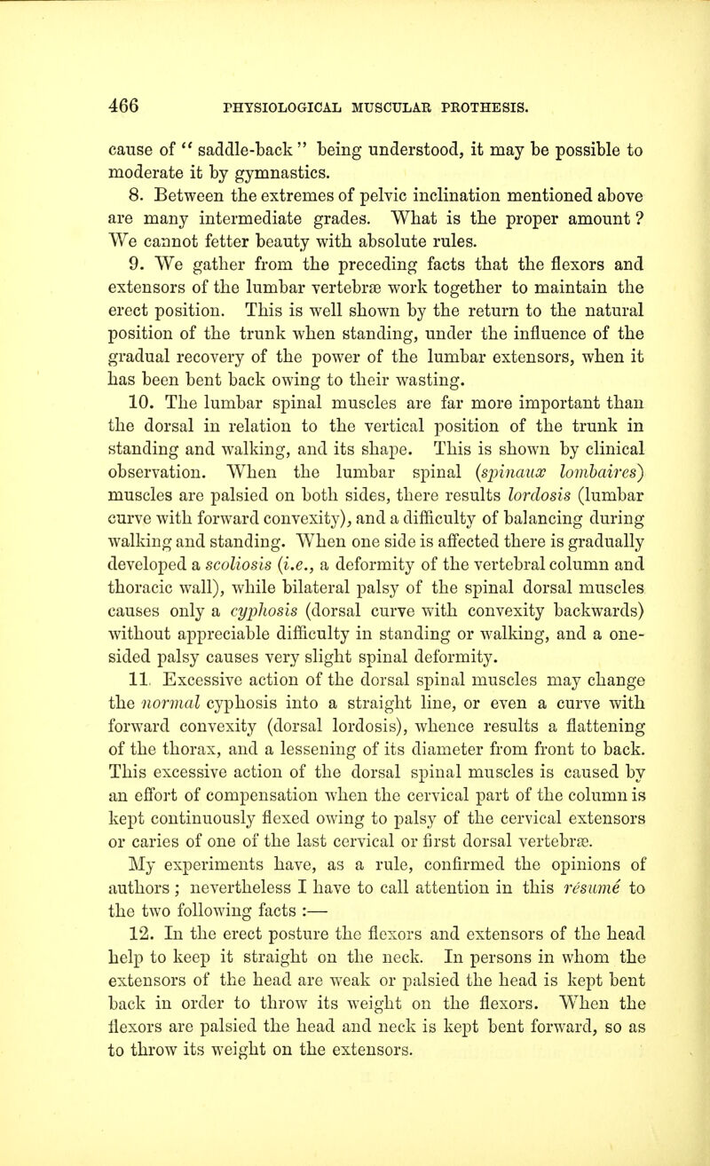 cause of  saddle-back  being understood, it may be possible to moderate it by gymnastics. 8. Between the extremes of pelvic inclination mentioned above are many intermediate grades. What is the proper amount ? We cannot fetter beauty with absolute rules. 9. We gather from the preceding facts that the flexors and extensors of the lumbar vertebrae work together to maintain the erect position. This is well shown by the return to the natural position of the trunk when standing, under the influence of the gradual recovery of the power of the lumbar extensors, when it has been bent back owing to their wasting. 10. The lumbar spinal muscles are far more important than the dorsal in relation to the vertical position of the trunk in standing and walking, and its shape. This is shown by clinical observation. When the lumbar spinal (spinauoc lombaires) muscles are palsied on both sides, there results lordosis (lumbar curve with forward convexity), and a difficulty of balancing during walking and standing. When one side is affected there is gradually developed a scoliosis (i.e., a deformity of the vertebral column and thoracic wall), while bilateral palsy of the spinal dorsal muscles causes only a cyphosis (dorsal curve with convexity backwards) without appreciable difficulty in standing or walking, and a one- sided palsy causes very slight spinal deformity. 11. Excessive action of the dorsal spinal muscles may change the normal cyphosis into a straight line, or even a curve with forward convexity (dorsal lordosis), whence results a flattening of the thorax, and a lessening of its diameter from front to back. This excessive action of the dorsal spinal muscles is caused by an effort of compensation when the cervical part of the column is kept continuously flexed owing to palsy of the cervical extensors or caries of one of the last cervical or first dorsal vertebrae. My experiments have, as a rule, confirmed the opinions of authors ; nevertheless I have to call attention in this resume to the two following facts :— 12. In the erect posture the flexors and extensors of the head help to keep it straight on the neck. In persons in whom the extensors of the head are weak or palsied the head is kept bent back in order to throw its weight on the flexors. When the flexors are palsied the head and neck is kept bent forward, so as to throw its weight on the extensors.