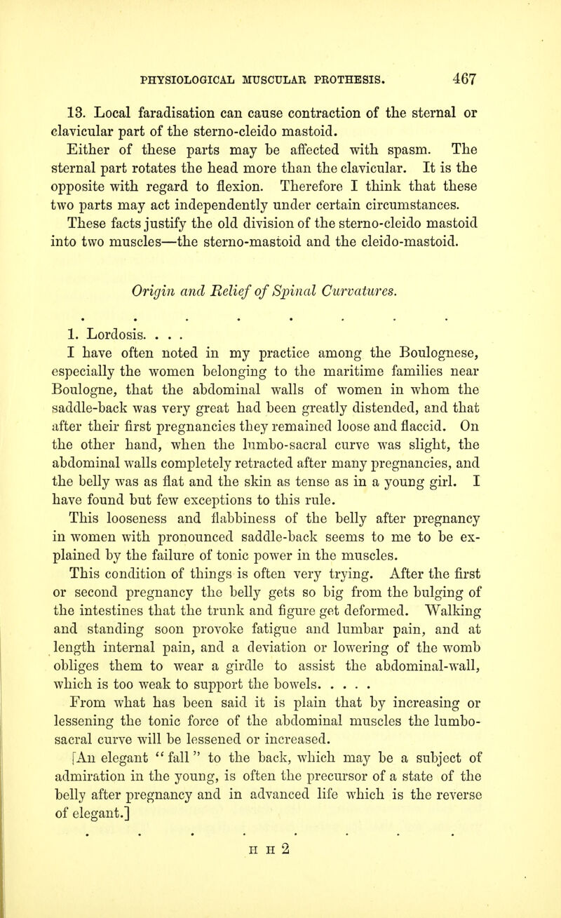 13. Local faradisation can cause contraction of the sternal or clavicular part of the sterno-cleido mastoid. Either of these parts may he affected with spasm. The sternal part rotates the head more than the clavicular. It is the opposite with regard to flexion. Therefore I think that these two parts may act independently under certain circumstances. These facts justify the old division of the sterno-cleido mastoid into two muscles—the sterno-mastoid and the cleido-mastoid. Origin and Relief of Spinal Curvatures. 1. Lordosis. . . . I have often noted in my practice among the Boulognese, especially the women belonging to the maritime families near Boulogne, that the abdominal walls of women in whom the saddle-back was very great had been greatly distended, and that after their first pregnancies they remained loose and flaccid. On the other hand, when the lumbo-sacral curve was slight, the abdominal walls completely retracted after many pregnancies, and the belly was as flat and the skin as tense as in a young girl. I have found but few exceptions to this rule. This looseness and flabbiness of the belly after pregnancy in women with pronounced saddle-back seems to me to be ex- plained by the failure of tonic power in the muscles. This condition of things is often very trying. After the first or second pregnancy the belly gets so big from the bulging of the intestines that the trunk and figure get deformed. Walking and standing soon provoke fatigue and lumbar pain, and at length internal pain, and a deviation or lowering of the womb obliges them to wear a girdle to assist the abdominal-wall, which is too weak to support the bowels From what has been said it is plain that by increasing or lessening the tonic force of the abdominal muscles the lumbo- sacral curve will be lessened or increased. [An elegant fall to the back, which may be a subject of admiration in the young, is often the precursor of a state of the belly after pregnancy and in advanced life which is the reverse of elegant.] H H 2