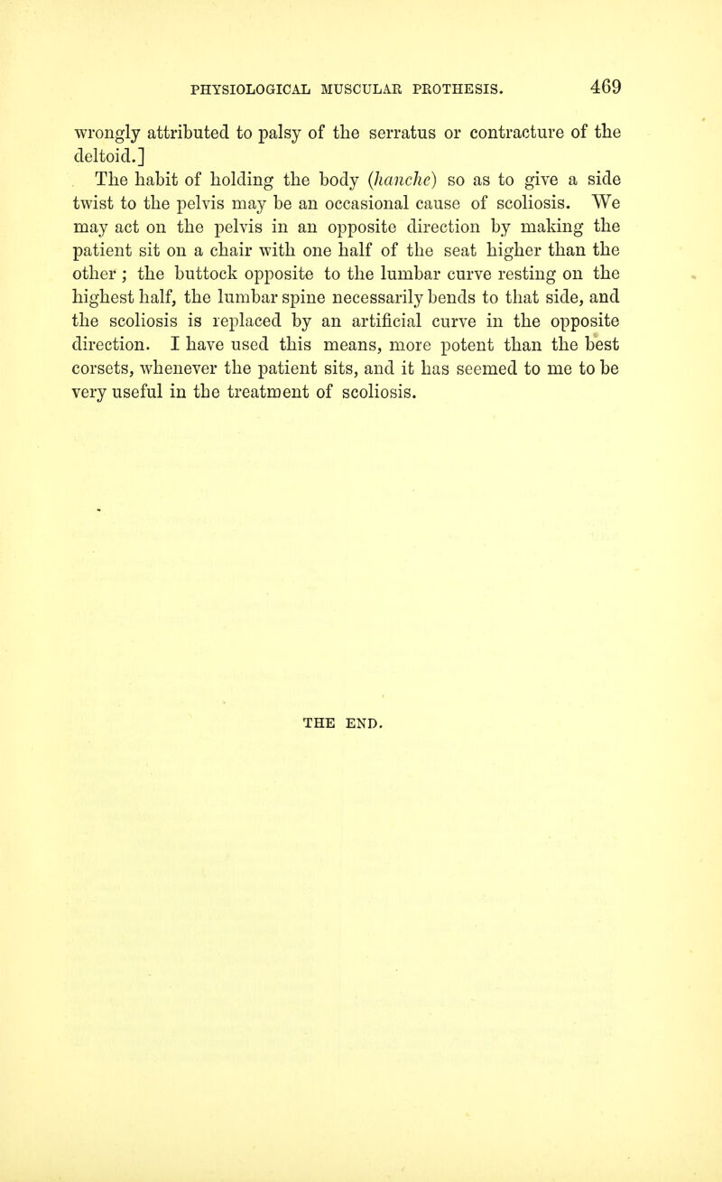 wrongly attributed to palsy of the serratus or contracture of the deltoid.] The habit of holding the body (hanche) so as to give a side twist to the pelvis may be an occasional cause of scoliosis. We may act on the pelvis in an opposite direction by making the patient sit on a chair with one half of the seat higher than the other ; the buttock opposite to the lumbar curve resting on the highest half, the lumbar spine necessarily bends to that side, and the scoliosis is replaced by an artificial curve in the opposite direction. I have used this means, more potent than the best corsets, whenever the patient sits, and it has seemed to me to be very useful in the treatment of scoliosis. THE END.
