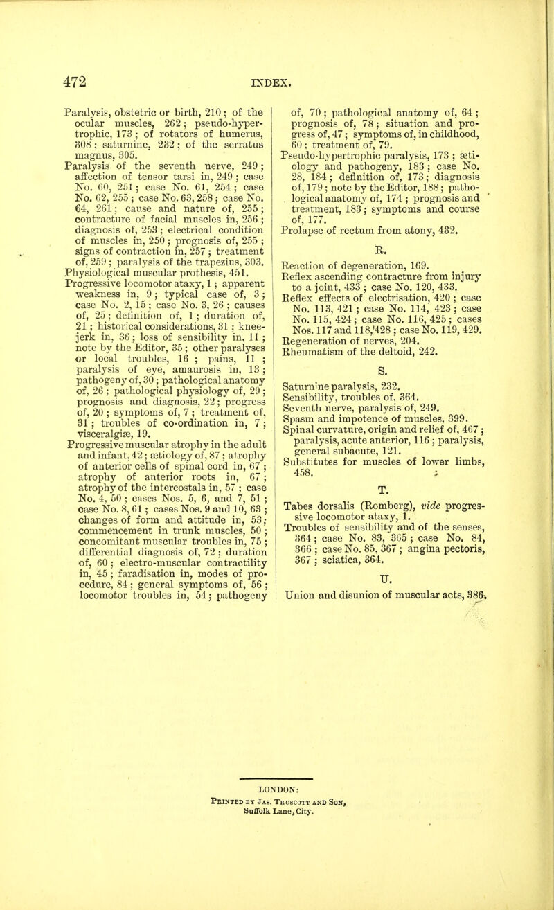 Paralysis, obstetric or birth, 210 ; of the ocular muscles, 262; pseudo-hyper- trophic, 173 ; of rotators of humerus, 308 ; saturnine, 232 ; of the serratus magnus, 305. Paralysis of the seventh nerve, 249 ; affection of tensor tarsi in, 249 ; case No. 60, 251; case No. 61, 254; case No. 62, 255 ; case No. 63,258; case No. 64, 261; cause and nature of, 255; contracture of facial muscles in, 256 ; diagnosis of, 253; electrical condition of muscles in, 250 ; prognosis of, 255 ; signs of contraction in, 257 ; treatment of, 259 ; paralysis of the trapezius, 303. Physiological muscular pro thesis, 451. Progressive locomotor ataxy, 1; apparent weakness in, 9; typical case of, 3; case No. 2, 15; case No. 3, 26 ; causes of, 25 ; definition of, 1 ; duration of, 21; historical considerations, 31 ; knee- jerk in, 36; loss of sensibility in, 11 ; note by the Editor, 35 ; other paralyses or local troubles, 16 ; pains, 11 ; paralysis of eye, amaurosis in, 13; pathogeny of, 30 ; pathological anatomy of, 26 ; pathological physiology of, 29 ; prognosis and diagnosis, 22; progress of, 20 ; symptoms of, 7 ; treatment of, 31 ; troubles of co-ordination in, 7; ; visceralgia^, 19. Progressive muscular atrophy in the adult and infant, 42; aetiology of, 87 ; atrophy of anterior cells of spinal cord in, 67 ; atrophy of anterior roots in, 67; atrophy of the intercostals in, 57 ; case j No. 4, 50 ; cases Nos. 5, 6, and 7, 51; case No. 8, 61; cases Nos. 9 and 10, 63 ; changes of form and attitude in, 53; commencement in trunk muscles, 50 ; concomitant muscular troubles in, 75 ; differential diagnosis of, 72 ; duration of, 60 ; electro-muscular contractility in, 45 ; faradisation in, modes of pro- cedure, 84; general symptoms of, 56 ; locomotor troubles in, 54; pathogeny of, 70 ; pathological anatomy of, 64; prognosis of, 78 ; situation and pro- gress of, 47; symptoms of, in childhood, 60 ; treatment of, 79. Pseudo-hypertrophic paralysis, 173 ; ser- ology and pathogeny, 183 ; case No. 28, 184 ; definition of, 173; diagnosis of, 179; note by the Editor, 188; patho- . logical anatomy of, 174 ; prognosis and treatment, 183; symptoms and course of, 177. Prolapse of rectum from atony, 432. R. Reaction of degeneration, 169. Reflex ascending contracture from injury to a joint, 433 ; case No. 120, 433. Reflex effects of electrisation, 420 ; case No. 113, 421; case No. 114, 423 ; case No. 115, 424; case No. 116, 425 ; cases Nos. 117 and 118,'428 ; case No. 119, 429. Regeneration of nerves, 204. Rheumatism of the deltoid, 242. S. Saturnine paralysis, 232. Sensibility, troubles of, 364. Seventh nerve, paralysis of, 249. Spasm and impotence of muscles, 399. Spinal curvature, origin and relief of, 467 ; paralysis, acute anterior, 116 ; paralysis, general subacute, 121. Substitutes for muscles of lower limbs, 458. i T. Tabes dorsalis (Romberg), vide progres- sive locomotor ataxy, 1. Troubles of sensibility and of the senses, 364 ; case No. 83, 365 ; case No. 84, 366 ; case No. 85, 367 ; angina pectoris, 367 ; sciatica, 364. TJ. Union and disunion of muscular acts, 386. LONDON: Printed by Jas. Trtjscott and Son, Suffolk Lane, City.