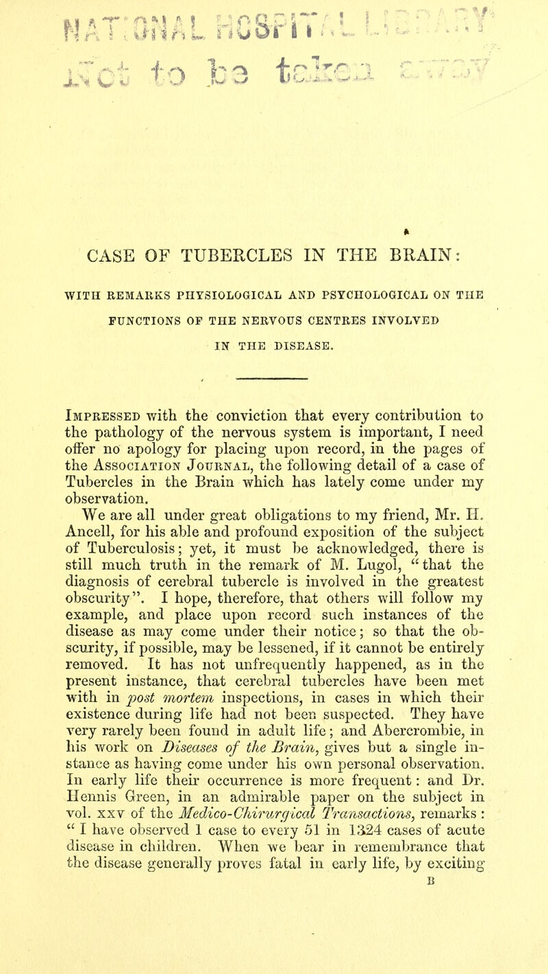 CASE OF TUBERCLES IN THE BRAIN: WITH REMARKS PHYSIOLOGICAL AND PSYCHOLOGICAL ON THE FUNCTIONS OP THE NERVOUS CENTRES INVOLVED IN THE DISEASE. Impressed with the conviction that every contribution to the pathology of the nervous system is important, I need offer no apology for placing upon record, in the pages of the Association Journal, the following detail of a case of Tubercles in the Brain which has lately come under my observation. We are all under great obligations to my friend, Mr. H. Ancell, for his able and profound exposition of the subject of Tuberculosis; yet, it must be acknowledged, there is still much truth in the remark of M. Lugol, that the diagnosis of cerebral tubercle is involved in the greatest obscurity. I hope, therefore, that others will follow my example, and place upon record such instances of the disease as may come under their notice; so that the ob- scurity, if possible, may be lessened, if it cannot be entirely removed. It has not unfrequently happened, as in the present instance, that cerebral tubercles have been met with in post mortem inspections, in cases in which their existence during life had not been suspected. They have very rarely been found in adult life; and Abercrombie, in his work on Diseases of the Brain, gives but a single in- stance as having come under his own personal observation. In early life their occurrence is more frequent: and Dr. Ileimis Green, in an admirable paper on the subject in vol. xxv of the Medico-Chirurgical Transactions, remarks :  I have observed 1 case to every 51 in 1324 cases of acute disease in children. When we bear in remembrance that the disease generally proves fatal in early life, by exciting B