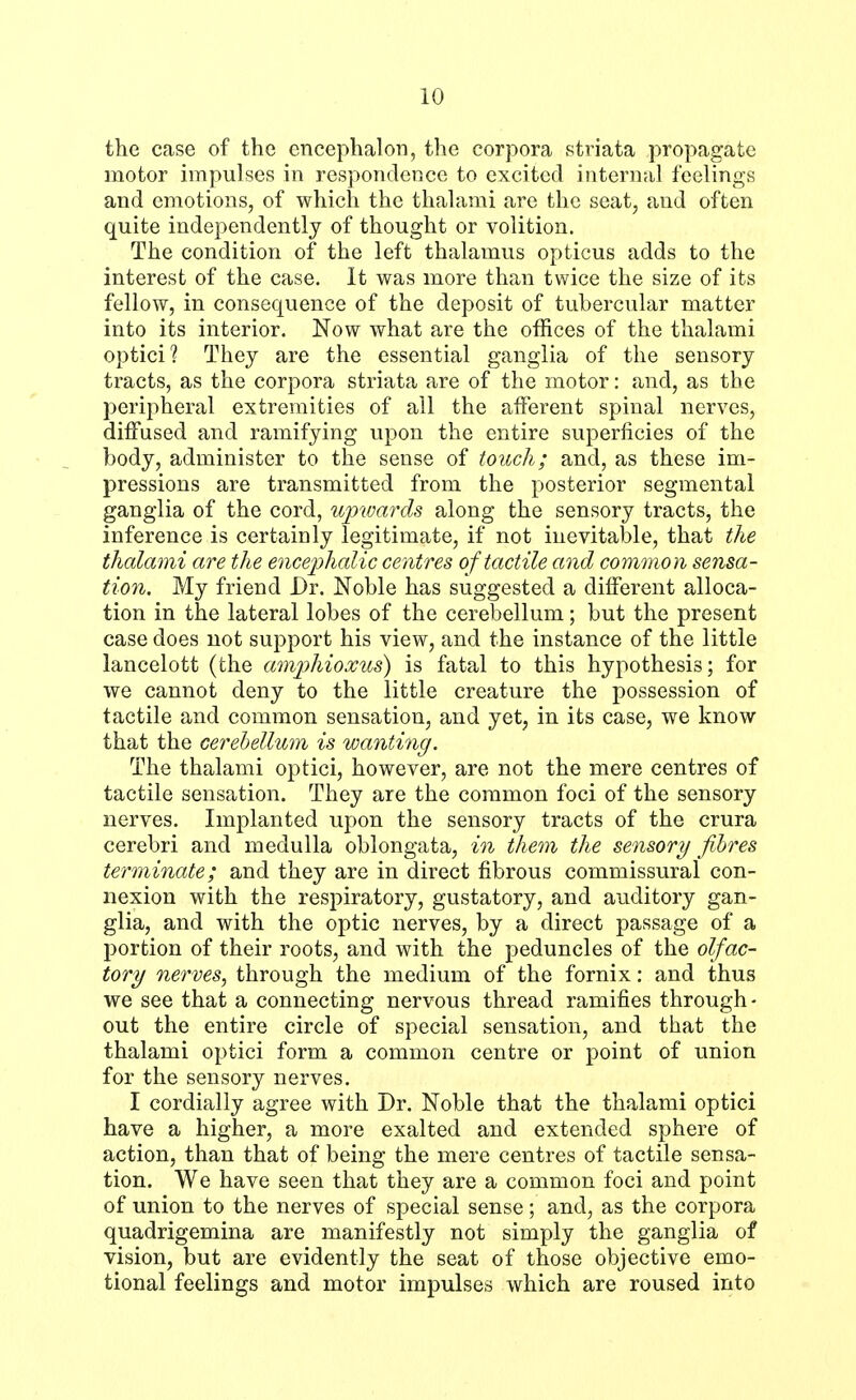 LO the case of the encephalon, the corpora striata propagate motor impulses in respondence to excited internal feelings and emotions, of which the thalami are the seat, and often quite independently of thought or volition. The condition of the left thalamus opticus adds to the interest of the case. It was more than twice the size of its fellow, in consequence of the deposit of tubercular matter into its interior. Now what are the offices of the thalami optici 1 They are the essential ganglia of the sensory tracts, as the corpora striata are of the motor: and, as the peripheral extremities of all the afferent spinal nerves, diffused and ramifying upon the entire superficies of the body, administer to the sense of touch; and, as these im- pressions are transmitted from the posterior segmental ganglia of the cord, upwards along the sensory tracts, the inference is certainly legitimate, if not inevitable, that the thalami are the encephalic centres of tactile and common sensa- tion. My friend Dr. Noble has suggested a different alloca- tion in the lateral lobes of the cerebellum; but the present case does not support his view, and the instance of the little lancelott (the amphioxus) is fatal to this hypothesis; for we cannot deny to the little creature the possession of tactile and common sensation, and yet, in its case, we know that the cerebellum is wanting. The thalami optici, however, are not the mere centres of tactile sensation. They are the common foci of the sensory nerves. Implanted upon the sensory tracts of the crura cerebri and medulla oblongata, in them the sensory fibres terminate; and they are in direct fibrous commissural con- nexion with the respiratory, gustatory, and auditory gan- glia, and with the optic nerves, by a direct passage of a portion of their roots, and with the peduncles of the olfac- tory nerves, through the medium of the fornix: and thus we see that a connecting nervous thread ramifies through- out the entire circle of special sensation, and that the thalami optici form a common centre or point of union for the sensory nerves. I cordially agree with Dr. Noble that the thalami optici have a higher, a more exalted and extended sphere of action, than that of being the mere centres of tactile sensa- tion. We have seen that they are a common foci and point of union to the nerves of special sense; and, as the corpora quadrigemina are manifestly not simply the ganglia of vision, but are evidently the seat of those objective emo- tional feelings and motor impulses which are roused into