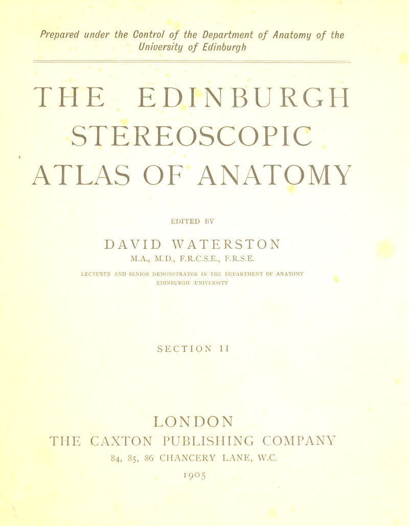 Prepared under the Control of the Department of Anatomy of the University of Edinburgh THE EDINBURGH STEREOSCOPIC ATLAS OF ANATOMY EDITED BY DAVID WATERSTON M.A., M.D., F.R.C.S.E., F.R.S.E. LECTURER AND SENIOR DEMONSTRATOR IN THE DEPARTMENT OF ANATOMY EDINBURGH UNIVERSITY SECTION II LONDON THE CAXTON PUBLISHING COMPANY 84, 85, 86 CHANCERY LANE, W.C. 19°5