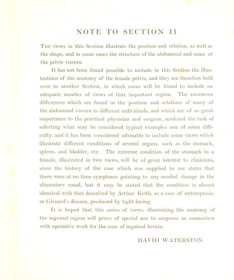 The views in this Section illustrate the position and relation, as well as the shape, and in some cases the structure of the abdominal and some of the pelvic viscera. It has not been found possible to include in this Section the illus- trations of the anatomy of the female pelvis, and they are therefore held over to another Section, in which room will be found to include an adequate number of views of that important region. The enormous differences which are found in the position and relations of many of the abdominal viscera in different individuals, and which are of so great importance to the practical physician and surgeon, rendered the task of selecting what may be considered typical examples one of some diffi- culty, and it has been considered advisable to include some views which illustrate different conditions of several organs, such as the stomach, spleen, and bladder, etc. The extreme condition of the stomach in a female, illustrated in two views, will be of great interest to clinicians, since the history of the case which was supplied to me states that there were at no time symptoms pointing to any morbid change in the alimentary canal, but it may be stated that the condition is almost identical with that described by Arthur Keith, as a case of enteroptosis, or Glenard’s disease, produced by tight-lacing. It is hoped that this series of views, illustrating the anatomy of the inguinal region will prove of special use to surgeons in connection with operative work for the cure of inguinal hernia. DAVID WATERSTON.