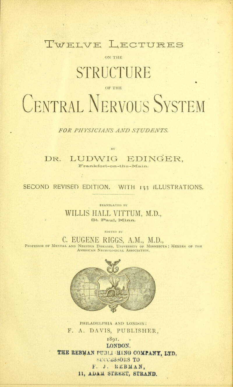 ON THE STRUCTURE OF THE Central Nervous System FOR PHYSICIANS AND STUDENTS. DR. LUDWIG EDINGER SECOND REVISED EDITION. WITH ILLUSTRATIONS. TRANSLATED BY WILLIS HALL VITTUM, M.D., St. E=aLtj.l, 3XCi«.rx. EDITED BY C. EUGENE RIGGS, A.M., M.D., Professor of Mental and Nervous Diseases, University of Minnesota; Member of thk American Neurological Association. PHILADELPHIA AND LONDON: F. A. DAVIS, PUBLISHER/ 1891. LONDON. THE REBMAN PtlBLl HiNO COlCPAIfT^ WD, m. c'Cj::360us to f. j. ukbman,
