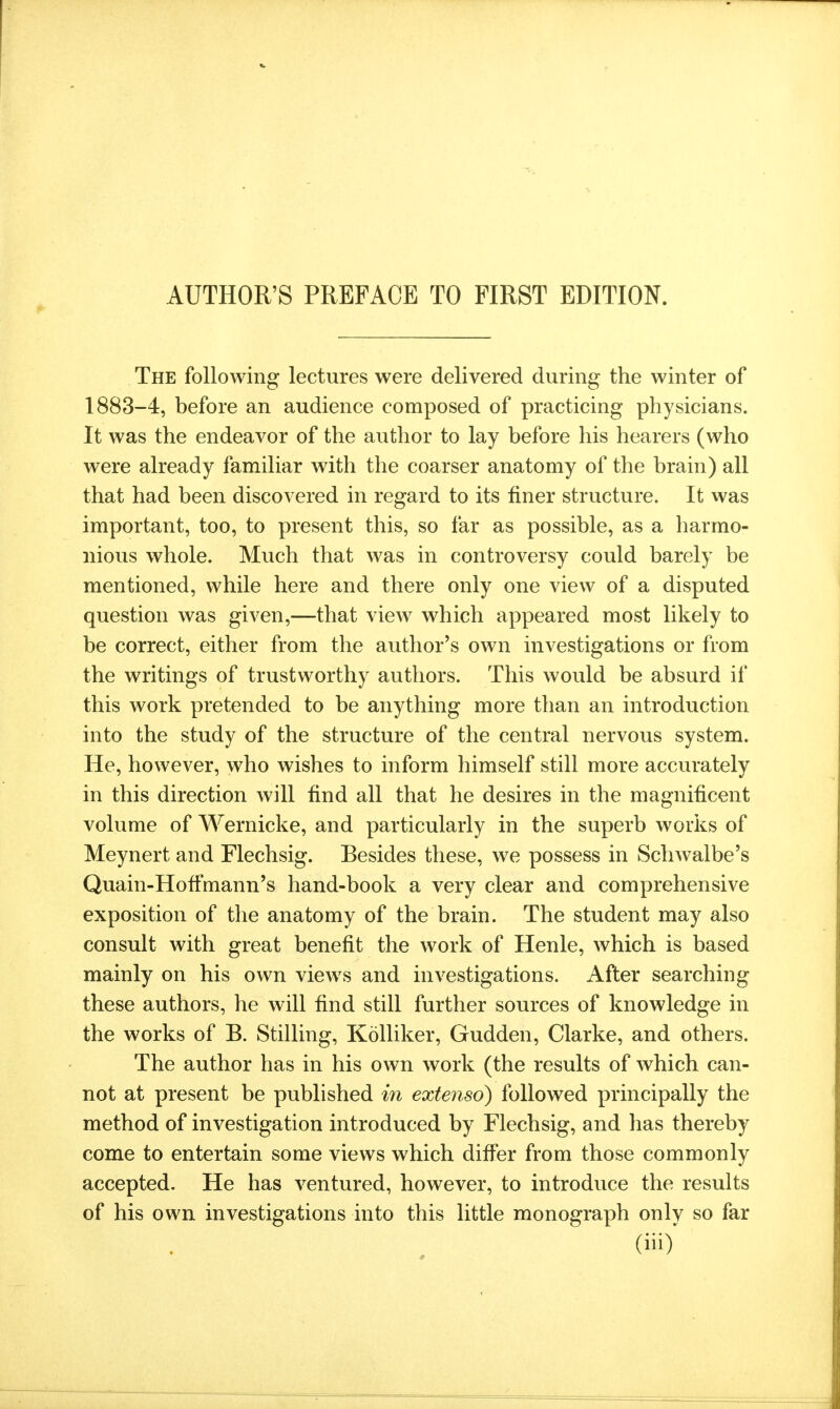 The following lectures were delivered during the winter of 1883-4, before an audience composed of practicing physicians. It was the endeavor of the author to lay before his hearers (who were already familiar with the coarser anatomy of the brain) all that had been discovered in regard to its finer structure. It was important, too, to present this, so far as possible, as a harmo- nious whole. Much that was in controversy could barely be mentioned, while here and there only one view of a disputed question was given,—that view^ which appeared most likely to be correct, either from the author's own investigations or from the writings of trustworthy authors. This would be absurd if this work pretended to be anything more than an introduction into the study of the structure of the central nervous system. He, however, who wishes to inform himself still more accurately in this direction will find all that he desires in the magnificent volume of Wernicke, and particularly in the superb works of Meynert and Flechsig. Besides these, we possess in Schwalbe's Quain-Hoffmann's hand-book a very clear and comprehensive exposition of the anatomy of the brain. The student may also consult with great benefit the work of Henle, which is based mainly on his own views and investigations. After searching these authors, he will find still further sources of knowledge in the works of B. Stilling, Kolliker, Gudden, Clarke, and others. The author has in his own work (the results of which can- not at present be published in extensd) followed principally the method of investigation introduced by Flechsig, and has thereby come to entertain some views which differ from those commonly accepted. He has ventured, however, to introduce the results of his own investigations into this little monograph only so far (iii)