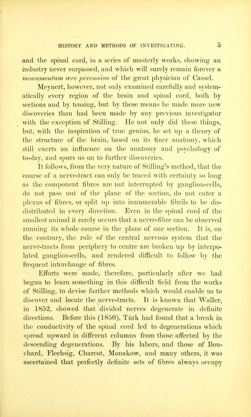 and the spinal cord, in a series of masterly works, showing an industry never surpassed, and which will surely remain forever a monumentum cere perennius of the great physician of Cassel. Meynert, however, not only examined carefully and system- atically every region of the brain and spinal cord, both by sections and by teasing, but by these means he made more new discoveries than had been made by any previous investigator with the exception of Stilling. He not only did these tilings, but, with the inspiration of true genius, he set up a theory of the structure of the brain, based on its finer anatomy, which still exerts an influence on the anatomy and psychology of to-day, and spurs us on to further discoveries. It follows, from the very nature of Stilling's method, that the course of a nerve-tract can only be traced with certainty so long as the component fibres are not interrupted by ganglion-cells, do not pass out of the plane of the section, do not enter a plexus of fibres, or split up into innumerable fibrils to be dis- distributed in every direction. Even in the spinal cord of the smallest animal it rarely occurs that a nerve-fibre can be observed running its whole course in the plane of one section. It is, on the contrary, the rule of the central nervous system that the nerve-tracts from periphery to centre are broken up by interpo- lated ganglion-cells, and rendered difficult to follow by the frequent interchange of fibres. Efforts were made, therefore, particularly after we had begun to learn something in this difficult field from the works of Stilling, to devise further methods which would enable us to discover and locate the nerve-tracts. It is known that Waller, in 1852, showed that divided nerves degenerate in definite directions. Before this (1850), Tiirk had found that a break in the conductivity of the spinal cord led to degenerations which spread upward in different columns from those affected by the descending degenerations. By his labors, and those of Bou- chard, Flechsig, Charcot, Monakow, and many others, it was ascertained that perfectly definite sets of fibres always occupy