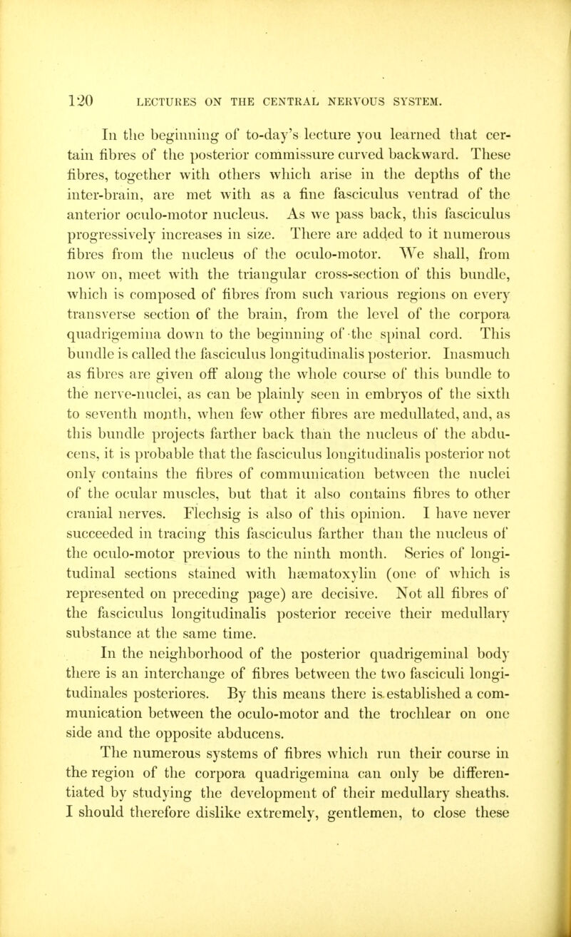 In the beginning of to-day's lecture you learned that cer- tain fibres of the posterior commissure curved backward. These fibres, together with others which arise in the depths of the inter-brain, are met with as a fine fasciculus ventrad of the anterior oculo-motor nucleus. As we pass back, this fasciculus progressively increases in size. There are added to it numerous fibres from the nucleus of the oculo-motor. We shall, from now on, meet with, the triangular cross-section of this bundle, which is composed of fibres from such various regions on every transverse section of the brain, from the level of the corpora quadrigemina down to the beginning of the spinal cord. This bundle is called the fasciculus longitudinalis posterior. Inasmuch as fibres are given oft along the whole course of this bundle to the nerve-nuclei, as can be plainly seen in embryos of the sixth to seventh month, when few other fibres are medullated, and, as this bundle projects farther back than the nucleus of the abdu- cens, it is probable that the fasciculus longitudinalis posterior not only contains the fibres of communication between the nuclei of the ocular muscles, but that it also contains fibres to other cranial nerves. Fleclisig is also of this opinion. I have never succeeded in tracing this fasciculus farther than the nucleus of the oculo-motor previous to the ninth month. Series of longi- tudinal sections stained with hsematoxylin (one of which is represented on preceding page) are decisive. Not all fibres of the fasciculus longitudinalis posterior receive their medullary substance at the same time. In the neighborhood of the posterior quadrigeminal body there is an interchange of fibres between the two fasciculi longi- tudinales posteriores. By this means there is established a com- munication between the oculo-motor and the trochlear on one side and the opposite abducens. The numerous systems of fibres which run their course in the region of the corpora quadrigemina can only be differen- tiated by studying the development of their medullary sheaths. I should therefore dislike extremely, gentlemen, to close these