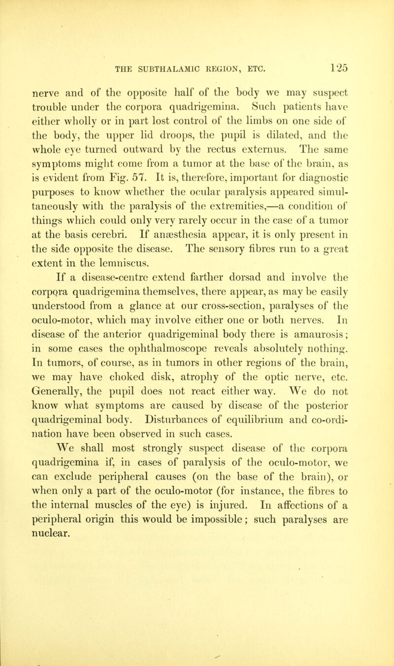 nerve and of the opposite half of the body we may suspect trouble under the corpora quadrigemina. Such patients have either wholly or in part lost control of the limbs on one side of the body, the upper lid droops, the pupil is dilated, and the whole eye turned outward by the rectus externus. The same symptoms might come from a tumor at the base of the brain, as is evident from Fig. 57. It is, therefore, important for diagnostic purposes to know Avhether the ocular paralysis appeared simul- taneously with the paralysis of the extremities,—a condition of things which could only very rarely occur in the case of a tumor at the basis cerebri. If anaesthesia appear, it is only present in the side opposite the disease. The sensory fibres run to a great extent in the lemniscus. If a disease-centre extend farther dorsad and involve the corpora quadrigemina themselves, there appear, as may be easily understood from a glance at our cross-section, paralyses of the oculo-motor, which may involve either one or both nerves. In disease of the anterior quadrigeminal body there is amaurosis; in some cases the ophthalmoscope reveals absolutely nothing. In tumors, of course, as in tumors in other regions of the brain, we may have choked disk, atrophy of the optic nerve, etc. Generally, the pupil does not react either way. We do not know what symptoms are caused by disease of the posterior quadrigeminal body. Disturbances of equilibrium and co-ordi- nation have been observed in such cases. We shall most strongly suspect disease of the corpora quadrigemina if, in cases of paralysis of the oculo-motor, we can exclude peripheral causes (on the base of the brain), or when only a part of the oculo-motor (for instance, the fibres to the internal muscles of the eye) is injured. In affections of a peripheral origin this would be impossible; such paralyses are nuclear.
