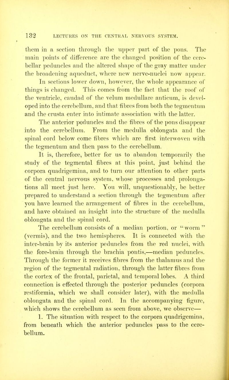 them in a section through the upper part of the pons. The main points of difference are tlie changed position of the cere- bellar peduncles and the altered shape of the gray matter under the broadening aqueduct, where new nerve-nuclei now appear. In sections lower down, however, the whole appearance of things is changed. This comes from the fact that the roof of the ventricle, caudad of the velum medullare anticum, is devel- oped into the cerebellum, and tliat fibres from both the tegmentum and the crusta enter into intimate association with the latter. The anterior peduncles and the fibres of tlie pons disappear into the cerebellum. From the medulla oblongata and the spinal cord below come fibres which are first interwoven with the tegmentum and then pass to the cerebellum. It is, therefore, better for us to abandon temporarily tlie study of the tegmental fibres at this point, just behind the corpora quadrigemina, and to turn our attention to other parts of the central nervous system, whose processes and prolonga- tions all meet just here. You will, imquestionably, be better prepared to understand a section through the tegmentum after you have learned the arrangement of fibres in the cerebellum, and have obtained an insight into the structure of the medulla oblongata and the spinal cord. The cerebellum consists of a median portion, or worm (vermis), and the two hemispheres. It is connected with the inter-brain by its anterior peduncles from the red nuclei, with the fore-brain through the brachia pontis,—median peduncles. Through the former it receives fibres from the thalamus and the region of the tegmental radiation, through the latter fibres from the cortex of the frontal, parietal, and temporal lobes. A third connection is effected through the posterior peduncles (corpora restiformia, which we shall consider later), with the medulla oblongata and the spinal cord. In the accompanying figure, which shows the cerebellum as seen from above, we observe— 1. The situation with respect to the corpora quadrigemina, from beneath which the anterior peduncles pass to the cere- bellum.