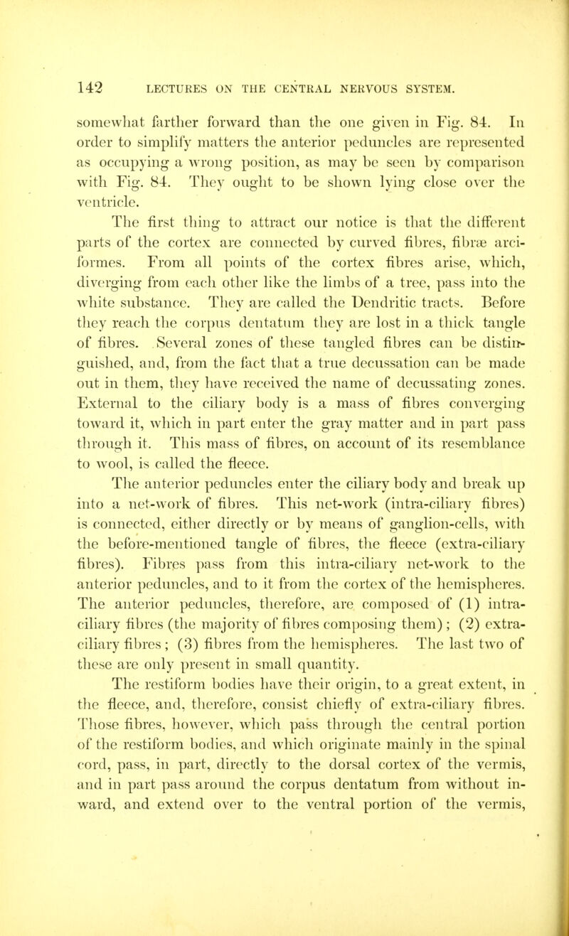 somewhat farther forward than the one given in Fig. 84. In order to simphfy matters the anterior peduncles are represented as occupying a wrong position, as may be seen by comparison with Fig. 84. They ought to be shown lying close over the ventricle. The first thing to attract our notice is that the different parts of the cortex are connected by curved fibres, fibrae arci- formes. From all points of the cortex fibres arise, which, diverging from each other like the limbs of a tree, pass into the white substance. They are called the Dendritic tracts. Before they reach the corpus dentatum they are lost in a thick tangle of fibres. Several zones of these tangled fibres can be distirN guished, and, from the fact that a true decussation can be made out in them, they have received the name of decussating zones. External to the ciliary body is a mass of fibres converging toward it, which in part enter the gray matter and in part pass through it. This mass of fibres, on account of its resemblance to wool, is called the fleece. Tlie anterior peduncles enter the ciliary body and break up into a net-work of fibres. This net-w^ork (intra-ciliary fibres) is connected, either directly or by means of ganglion-cells, with the before-mentioned tangle of fibres, the fleece (extra-ciliary fibres). Fibres pass from this intra-ciliary net-work to the anterior peduncles, and to it from the cortex of the hemispheres. The anterior peduncles, therefore, are composed of (1) intra- ciliary fibres (the majority of fibres composing them) ; (2) extra- ciliary fibres ; (3) fibres from the hemispheres. The last two of these are only present in small quantity. The restiform bodies have their origin, to a great extent, in the fleece, and, therefore, consist chiefly of extra-ciliary fibres. Those fibres, however, which pass through tlie central portion of the restiform bodies, and which originate mainly in the spinal cord, pass, in part, directly to the dorsal cortex of the vermis, and in part pass around the corpus dentatum from without in- ward, and extend over to the ventral portion of the vermis,