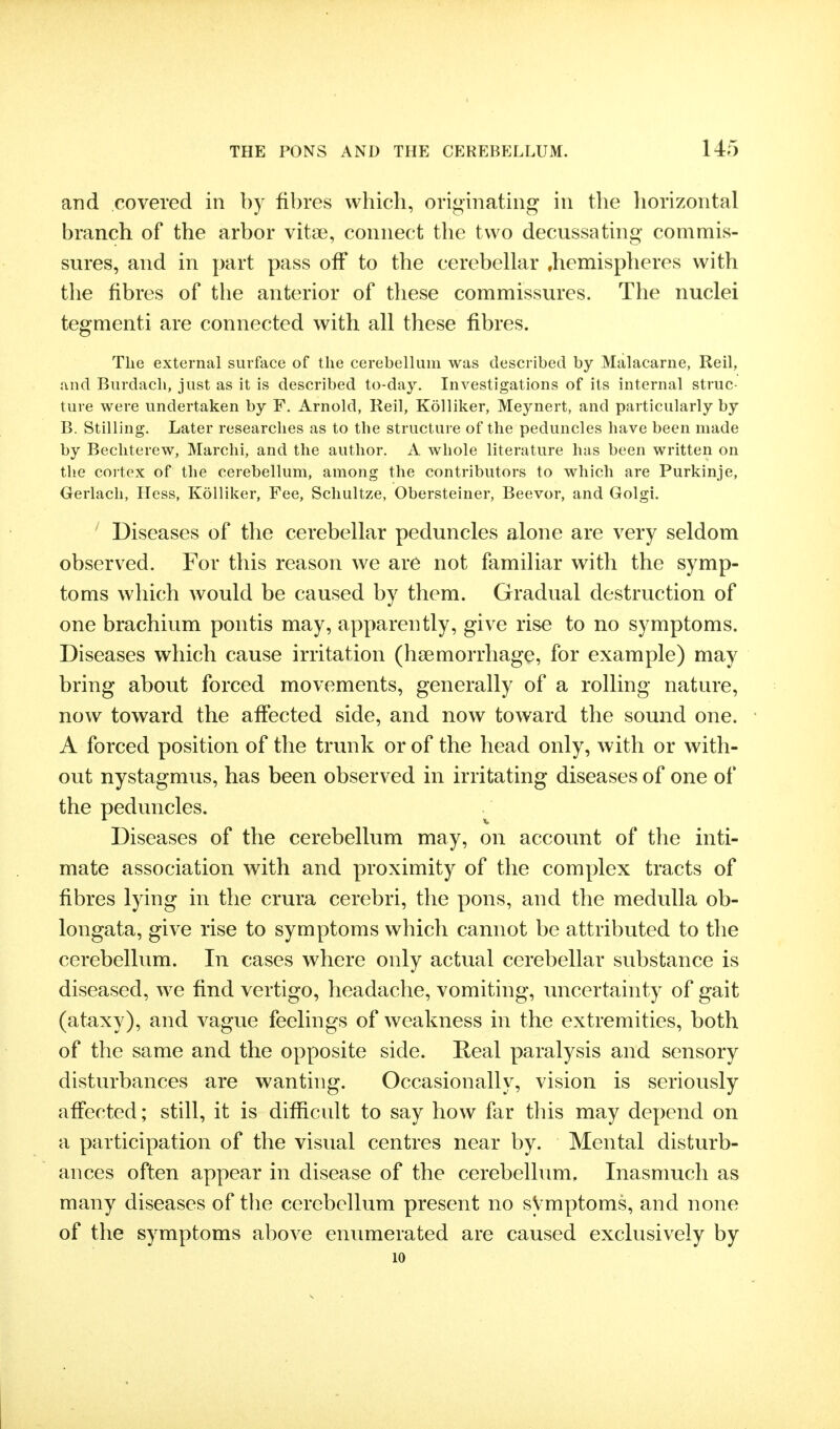 and covered in by fibres which, originating in the horizontal branch of the arbor vitge, connect the two decussating commis- sures, and in part pass off to the cerebellar .hemispheres with the fibres of the anterior of these commissures. The nuclei tegmenti are connected with all these fibres. The external surface of the cerebellum was described by Malacarne, Reil, and Burdach, just as it is described to-day. Investigations of its internal struc- ture were undertaken by F. Arnold, Reil, Kolliker, Meynert, and particularly by B. Stilling. Later researches as to the structure of the peduncles have been made by Bechterew, Marclii, and the author. A whole literature has been written on the cortex of the cerebellum, among the contributors to which are Purkinje, Gerlach, Hess, Kolliker, Fee, Schultze, Obersteiner, Beevor, and Golgi. ' Diseases of the cerebellar peduncles alone are very seldom observed. For this reason we are not familiar with the symp- toms which would be caused by them. Gradual destruction of one brachium pontis may, apparently, give rise to no symptoms. Diseases which cause irritation (haemorrhage, for example) may bring about forced movements, generally of a rolling nature, now toward the affected side, and now toward the sound one. A forced position of the trunk or of the head only, with or with- out nystagmus, has been observed in irritating diseases of one of the peduncles. Diseases of the cerebellum may, on account of the inti- mate association with and proximity of the complex tracts of fibres lying in the crura cerebri, the pons, and the medulla ob- longata, give rise to symptoms which cannot be attributed to the cerebellum. In cases where only actual cerebellar substance is diseased, we find vertigo, headache, vomiting, imcertainty of gait (ataxy), and vague feelings of weakness in the extremities, both of the same and the opposite side. Real paralysis and sensory disturbances are wanting. Occasionally, vision is seriously affected; still, it is difficult to say how far this may depend on a participation of the visual centres near by. Mental disturb- ances often appear in disease of the cerebellimi. Inasmuch as many diseases of the cerebellum present no sVmptoms, and none of the symptoms above enumerated are caused exclusively by 10