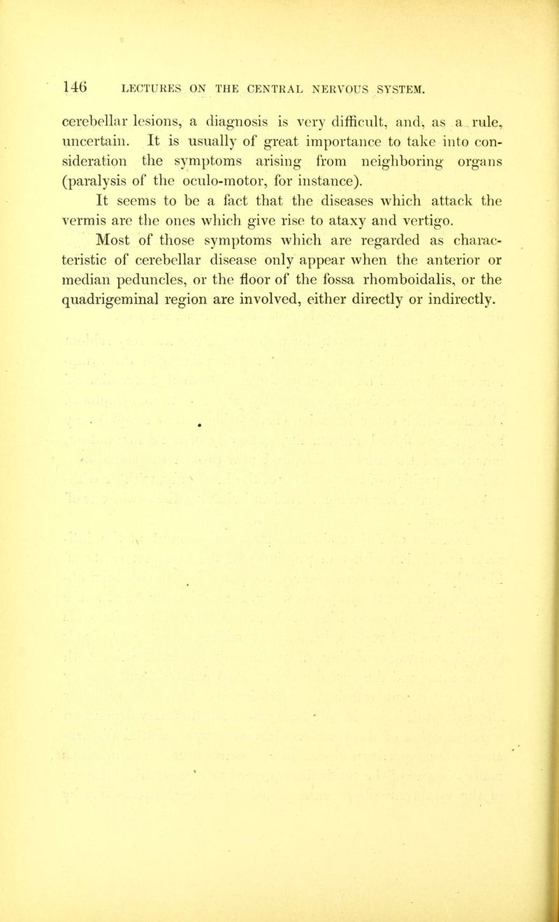 cerebellar lesions, a diagnosis is very difficult, and, as a rule, uncertain. It is usually of great importance to take into con- sideration the symptoms arising from neighboring organs (paralysis of the oculo-motor, for instance). It seems to be a fact that the diseases which attack the vermis are the ones which give rise to ataxy and vertigo. Most of those symptoms which are regarded as charac- teristic of cerebellar disease only appear when the anterior or median peduncles, or the floor of the fossa rhomboidalis, or the quadrigeminal region are involved, either directly or indirectly.