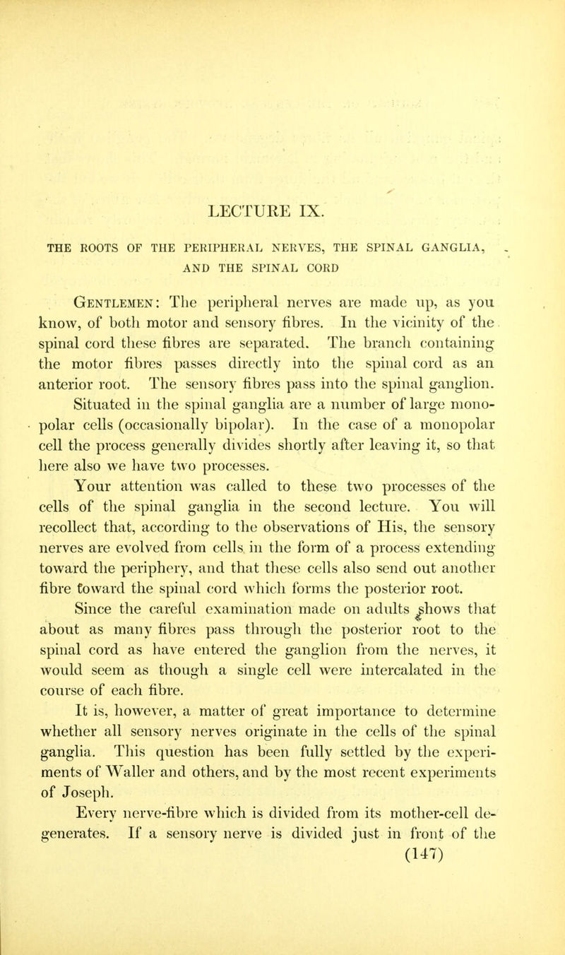 LECTURE IX. THE ROOTS OF THE PERIPHERAL NERVES, THE SPINAL GANGLIA, AND THE SPINAL CORD Gentlemen : The peripheral nerves are made up, as you know, of both motor and sensory fibres. In the vicinity of the spinal cord these fibres are separated. The branch containin^^ the motor fibres passes directly into the spinal cord as an anterior root. The sensory fibres pass into the spinal ganglion. Situated in the spinal ganglia are a number of large mono- polar cells (occasionally bipolar). In the case of a monopolar cell the process generally divides shortly after leaving it, so that here also we have two processes. Your attention was called to these two processes of the cells of the spinal ganglia in the second lecture. You will recollect that, according to the observations of His, the sensory nerves are evolved from cells in the form of a process extending toward the periphery, and that these cells also send out another fibre toward the spinal cord which forms the posterior root. Since the careful examination made on adults ^hows that about as many fibres pass through the posterior root to the spinal cord as have entered the ganglion from the nerves, it would seem as though a single cell were intercalated in the course of each fibre. It is, however, a matter of great importance to determine whether all sensory nerves originate in the cells of the spinal ganglia. This question has been fully settled by the experi- ments of Waller and others, and by the most recent experiments of Joseph. Every nerve-fibre w^hich is divided from its mother-cell de- generates. If a sensory nerve is divided just in front of the