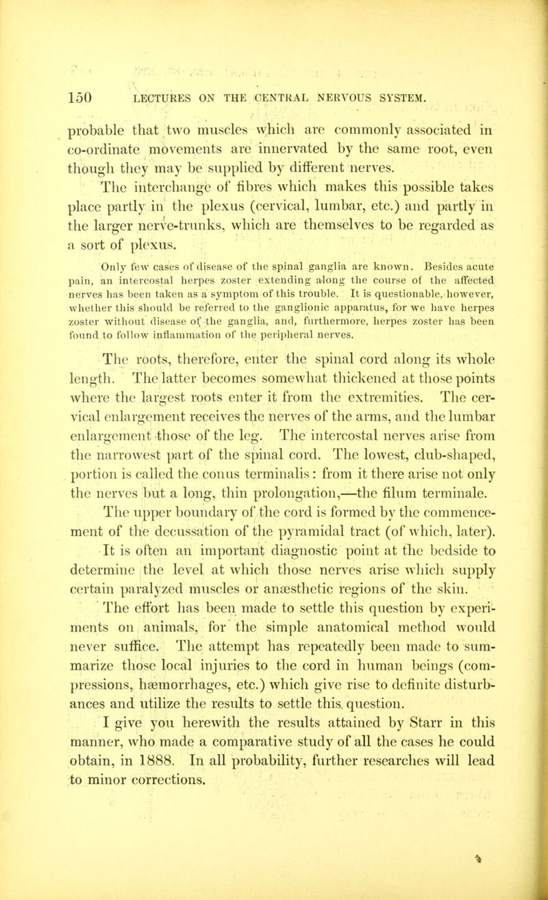 probable tbat two musGles w^hich are commonly associated in co-ordinate movements are innervated by the same root, even though they may be supplied by different nerves. The interchange of fibres v^hich makes this possible takes place partly in the plexus (cervical, lumbar, etc.) and partly in the larger nerve-trunks, which are themselves to be regarded as a sort of plexus. Only few cases of disease of the spinal ganglia are known. Besides acute pain, an intercostal herpes zoster extending along the course of the affected nerves has been taken as a symptom of this trouble. It is questionable, however, whether this should be referred to the ganglionic apparatus, for we have herpes zoster without disease of the ganglia, and, furthermore, herpes zoster has been found to follow inflammation of tli€) peripheral nerves. The roots, therefore, enter the spinal cord along its wliole length. The latter becomes somewhat thickened at those points where the largest roots enter it from the extremities. The cer- vical enlargement receives the nerves of the arms, and the lumbar enlargement those of the leg. The intercostal nerves arise from the narrowest part of the spinal cord. The lowest, club-shaped, portion is called the con us terminalis : from it there arise not only the nerves but a long, thin prolongation,—the filum terminale. The upper boundary of the cord is formed by the commence- ment of the decussation of the pyramidal tract (of which, later). It is often an important diagnostic point at the bedside to determine the level at which those nerves arise which supply certain paralyzed muscles or anaesthetic regions of the skin. The effort has been made to settle this question by experi- ments on animals, for the simple anatomical method would never suffice. The attempt has repeatedly been made to sum- marize those local injuries to the cord in human beings (com- pressions, haemorrhages, etc.) which give rise to definite disturb- ances and utilize the results to settle this, question. I give you herewith the results attained by Starr in this manner, who made a comparative study of all the cases he could obtain, in 1888. In all probability, further researches will lead to minor corrections.