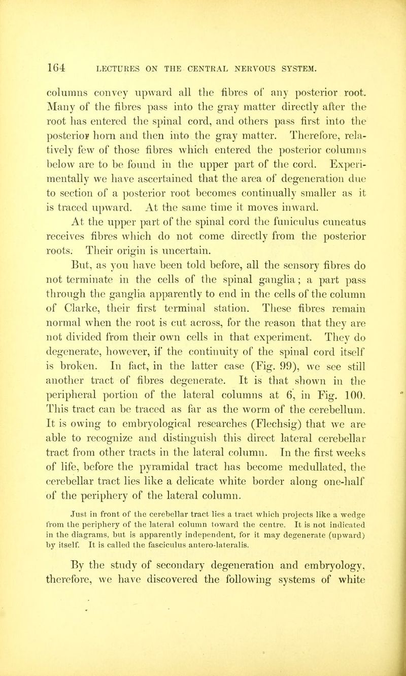columns convey upward all the fibres of any posterior root. Many of the fibres pass into the gray matter directly after the root has entered the spinal cord, and others pass first into the posterior horn and then into the gray matter. Therefore, rela- tively few of those fibres which entered the posterior columns below are to be found in the upper part of the cord. Experi- mentally we have ascertained that the area of degeneration due to section of a posterior root becomes continually smaller as it is traced upward. At tlie same time it moves inward. At the upper part of the spinal cord the funiculus cuneatus receives fibres which do not come directly from the posterior roots. Their origin is uncertain. But, as you have been told before, all the sensory fibres do not terminate in the cells of the spinal ganglia; a part pass through the ganglia apparently to end in the cells of the column of Clarke, their first terminal station. These fibres remain normal when the root is cut across, for the reason that they are not divided from their own cells in that experiment. They do degenerate, however, if the continuity of the spinal cord itself is broken. In fact, in the latter case (Fig. 99), we see still another tract of fibres degenerate. It is that shown in the peripheral portion of the lateral columns at 6, in Fig. 100. This tract can be traced as far as the worm of the cerebellum. It is owing to embryological researches (Flechsig) that we are able to recognize and distinguish this direct lateral cerebellar tract from other tracts in the lateral column. In the first weeks of life, before the pyramidal tract has become medullated, the cerebellar tract lies like a delicate white border along one-half of the periphery of the lateral column. Just in front of the cerebellar tract lies a tract which projects like a wedge from the periphery of the lateral column toward the centre. It is not indicated in the diagrams, but is apparently independent, for it may degenerate (upward) by itself It is called the fasciculus antero-lateralis. By the study of secondary degeneration and embryology, therefore, we have discovered the follow^ing systems of white