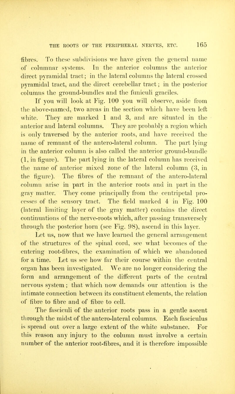 fibres. To these subdivisions we have given the general name of cohimnar systems. In the anterior columns the anterior direct pyramidal tract; in the lateral columns th^ lateral crossed pyramidal tract, and the direct cerebellar tract; in the posterior columns the ground-bundles and the funiculi graciles. If you will look at Fig. 100 you will observe, aside from the above-named, two areas in the section which have been left wliite. They are marked 1 and 3, and are situated in the anterior and lateral columns. They are probably a region which is only traversed by the anterior roots, and have received the name of remnant of the antero-lateral column. The part lying in the anterior column is also called the anterior ground-bundle (1, in figure). The part lying in the lateral column has received the name of anterior mixed zone of the lateral column (3, in the figure). The fibres of the remnant of the antero-lateral column arise in part in the anterior roots and in part in the gray matter. They come principally from the centripetal pro- cesses of the sensory tract. The field marked 4 in Fig. 100 (lateral limiting layer of the gray matter) contains the direct continuations of the nerve-roots which, after passing transversely through the posterior horn (see Fig. 98), ascend in this layer. Let us, now that we have learned the general arrangement of tlie structures of the spinal cord, see what becomes of the entering root-fibres, the examination of which we abandoned for a time. Let us see how far their course within the central organ has been investigated. We are no longer considering the form and arrangement of the different parts of the central nervous system; that which now demands our attention is the intimate connection between its constituent elements, the relation of fibre to fibre and of fibre to cell. The fasciculi of the anterior roots pass in a gentle ascent through the midst of the antero-lateral columns. Each fasciculus is spread out over a large extent of the white substance. For this reason any injury to the column must involve a certain number of the anterior root-fibres, and it is therefore impossible