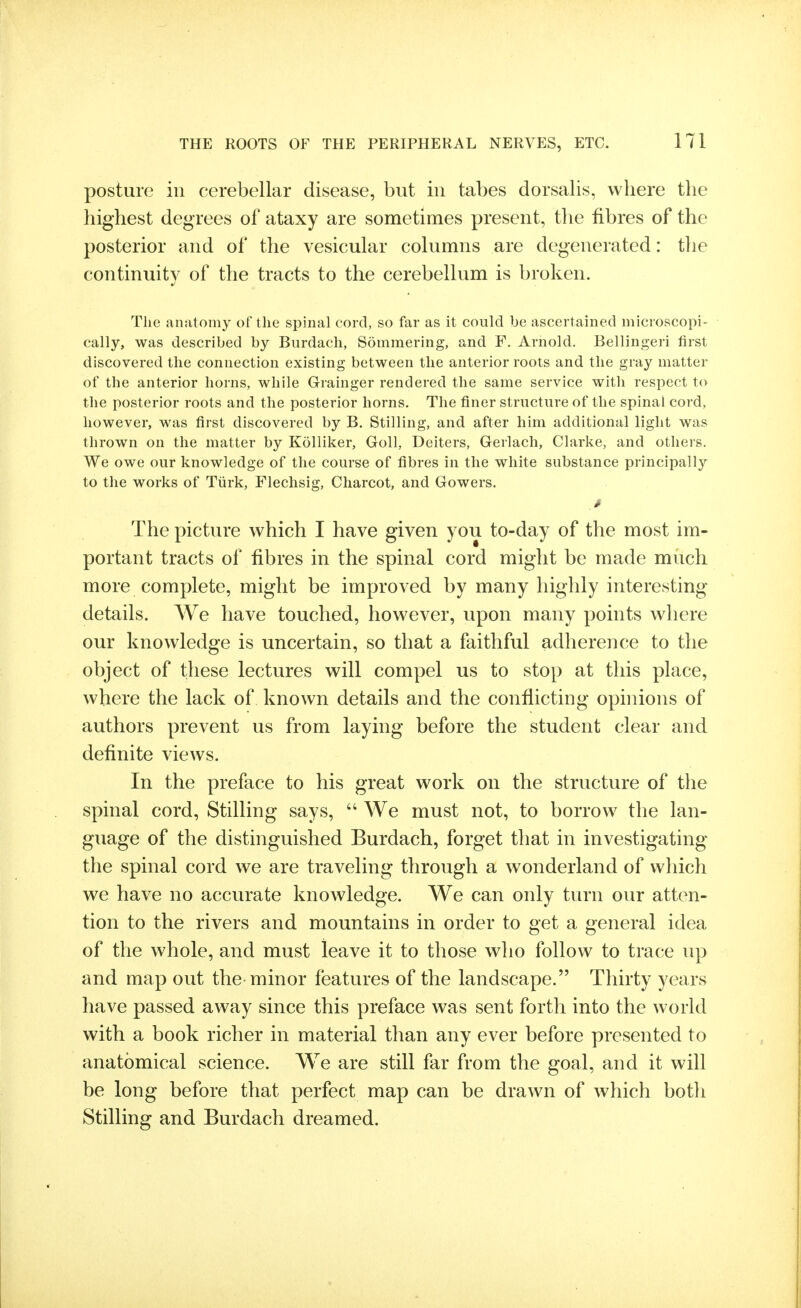 posture ill cerebellar disease, but in tabes dorsalis, where the highest degrees of ataxy are sometimes present, tlie fibres of the posterior and of the vesicular columns are degenerated: tlie continuity of the tracts to the cerebellum is broken. The anatomy of the spinal cord, so far as it could be ascertained microscopi- cally, was described by Burdach, Sommering, and F. Arnold. Bellingeri first discovered the connection existing between the anterior roots and the gray matter of the anterior horns, while Grainger rendered the same service with respect to the posterior roots and the posterior horns. The finer structure of the spinal cord, however, was first discovered by B. Stilling, and after him additional light was thrown on the matter by Kolliker, Goll, Deiters, Gerlach, Clarke, and others. We owe our knowledge of the course of fibres in the white substance principally to the works of Tiirk, Flechsig, Charcot, and Gowers. > The picture which I have given you to-day of the most im- portant tracts of fibres in the spinal cord might be made much more complete, might be improved by many highly interesting details. We have touched, however, upon many points where our knowledge is uncertain, so that a faithful adherence to tlie object of these lectures will compel us to stop at this place, where the lack of known details and the conflicting opniions of authors prevent us from laying before the student clear and definite views. In the preface to his great work on the structure of the spinal cord, Stilling says,  We must not, to borrow the lan- guage of the distinguished Burdach, forget that in investigating the spinal cord we are traveling through a wonderland of which we have no accurate knowledge. We can only turn our atten- tion to the rivers and mountains in order to get a general idea of the whole, and must leave it to those who follow to trace up and map out the minor features of the landscape. Thirty years have passed away since this preface was sent forth into the world with a book richer in material than any ever before presented to anatomical science. We are still far from the goal, and it will be long before that perfect map can be drawn of which both Stilling and Burdach dreamed.