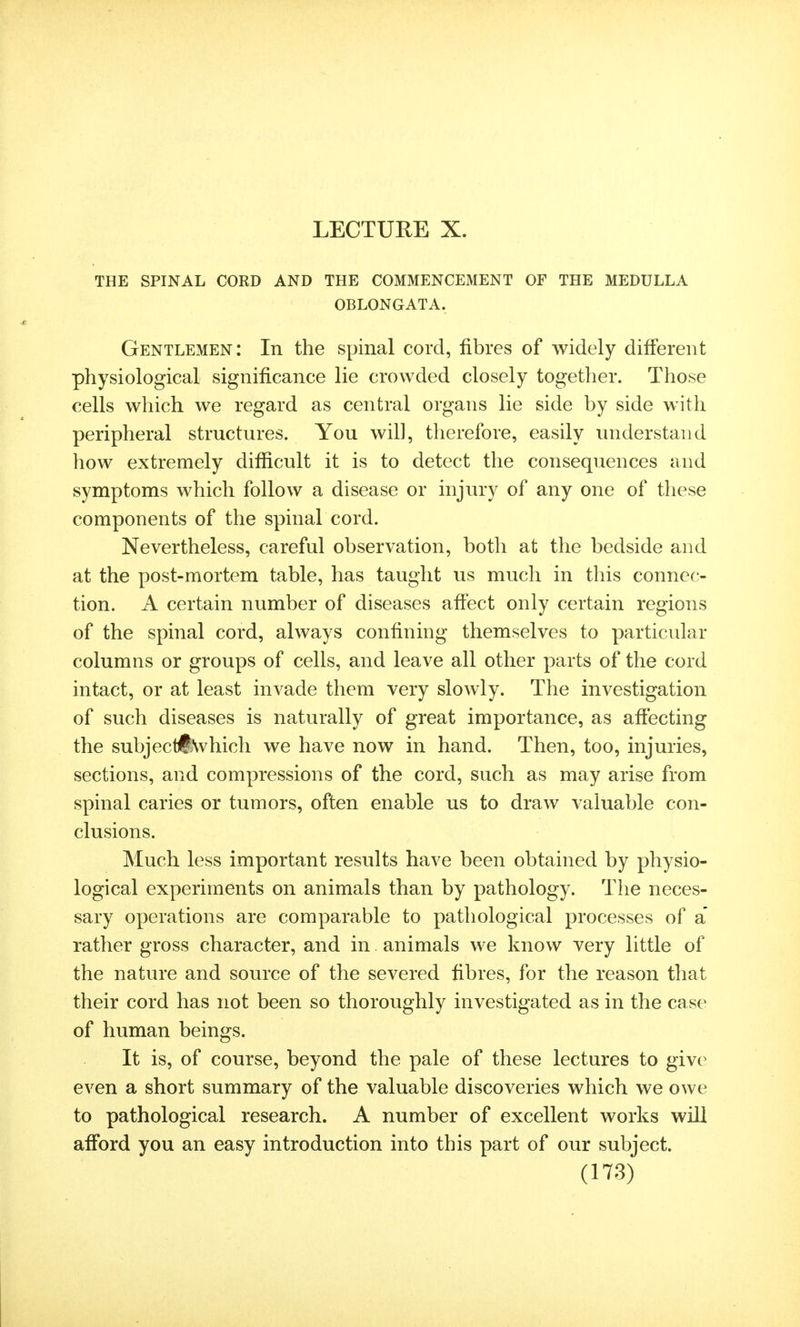 LECTURE X. THE SPINAL CORD AND THE COMMENCEMENT OF THE MEDULLA OBLONGATA. Gentlemen: In the spinal cord, fibres of widely different physiological significance lie crowded closely together. Those cells which we regard as central organs lie side by side with peripheral structures. You will, therefore, easily understand how extremely difficult it is to detect the consequences and symptoms which follow a disease or injury of any one of these components of the spinal cord. Nevertheless, careful observation, both at the bedside and at the post-mortem table, has taught us much in this connec- tion. A certain number of diseases affect only certain regions of the spinal cord, always confining themselves to particular columns or groups of cells, and leave all other parts of the cord intact, or at least invade them very slowly. The investigation of such diseases is naturally of great importance, as affecting the subjectS\vhich we have now in hand. Then, too, injuries, sections, and compressions of the cord, such as may arise from spinal caries or tumors, often enable us to draw valuable con- clusions. Much less important results have been obtained by physio- logical experiments on animals than by pathology. The neces- sary operations are comparable to pathological processes of a' rather gross character, and in animals we know very little of the nature and source of the severed fibres, for the reason that their cord has not been so thoroughly investigated as in the case of human beings. It is, of course, beyond the pale of these lectures to give even a short summary of the valuable discoveries which we owe to pathological research. A number of excellent works will afford you an easy introduction into this part of our subject.