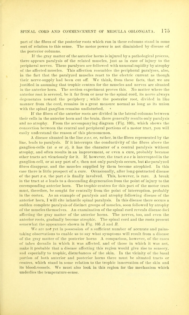part of the fibres of the posterior roots which run in these columns stand in some sort of reLation to this sense. The motor power is not diminished by disease of the posterior columns. If the gray matter of the anterior horns is injured by a pathological process, there appears paralysis of the related muscles, just as in case of injury to the periplieral nerves. These paralyses are followed with unusual rapidity by atrophy of the affected muscles. This affection resembles the periplieral paralyses, also, in the fact that the paralyzed muscles react to the electric current as though their nerve-supply had been cut off. We think, from these facts, that, we are justified in assuming that trophic centres for the muscles and nerves are situated in the anterior horn. The section experiment proves this. No matter where the anterior root is severed, be it far from or near to the spinal cord, its nerve always degenerates toward the periphery ; while the posterior root, divided in like manner from the cord, remains in a great measure normal as long as its union with the spinal ganglion remains undisturbed. If the fibres of the anterior roots are divided in the lateral columns between their cells in the anterior horn and the brain, there generally results only paralysis and no atrophy. From the accompanying diagram (Fig. 103), which shows the connection between the central and peripheral portions of a motor tract, you will easily understand the reason of this phenomenon. A disease situated in the line xac, or, rather, in the fibres represented by the line, leads to paralysis. If it interrupts the conductivity of the fibres above the ganglion-cells (at a or x), it has the character of a central paralysis without atrophy, and often results in an improvement, or even a cure, probably because other tracts act vicariously for it. If, however, the tract xa c is interrupted in the ganglion-cell, or at any part of e, then not only paralysis occurs, but the paralyzed fibres disappear, and the muscles supplied by them become atrophied. In this case there is little prospect of a cure. Occasionally, after long-protracted disease of the part x a, the part c is finally involved. This, however, is rare. A break in the tract at a leads to a descending degeneration from the point of injury to the corresponding anterior horn. The trophic centres for this part of the motor tract must, therefore, be sought for centrally from the point of interruption, probably in the cortex. As an example of paralysis and atrophy following disease of the anterior horn, I will cite infantile spinal paralysis. In this disease there occurs a sudden complete paralysis of distinct groups of muscles, soon followed by atrophy of the muscles themselves. An examination of the spinal cord reveals disease-foci affecting the gray matter of the anterior horns. The nerves, too, and even the anterior roots, gradually become atrophic. The spinal cord and the roots present somewhat the appearance shown in Fig. 105 A and B. We are nof yet in possession of a sufficient number of accurate and pains- taking observations to enable us to say what symptoms will result from a disease of the gray matter of the posterior horns A comparison, however, of the cases of tabes dorsalis in which it was affected, and of those in which it was not, make it probable that a disease affecting this region would give rise to sensory, and especially to trophic, disturbances of the skin. In the vicinity of the basal portion of both anterior and posterior horns there must be situated tracts or centres, wiiich stand in some relation to the trophic innervation of the skin and its blood-vessels. We must also look in this region for the mechanism which underlies the temperature-sense.