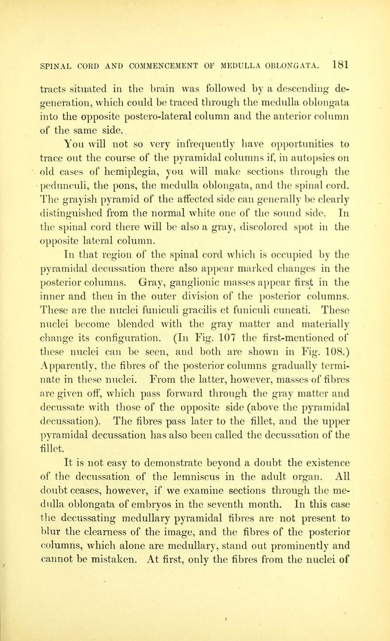 tracts situated in the brain was followed by a descending de- generation, which could be traced through the medulla oblongata into the opposite postero-lateral column and the anterior column of the same side. You will not so very infrequently have opportunities to trace out the course of the pyramidal columns if, in autopsies on old cases of hemiplegia, jou will make sections through the pedunculi, the pons, the medulla oblongata, and the spinal cord. The grayish pyramid of the affected side can generally be clearly distinguished from the normal white one of the sound side. In the spinal cord there will be also a gray, discolored spot in the opposite lateral column. In that region of the spinal cord which is occupied by the pyramidal decussation there also appear marked changes in the posterior columns. Gray, ganglionic masses appear first in the inner and then in the outer division of the posterior columns. These are the nuclei funiculi gracilis et funiculi cuneati. These nuclei become blended with the gray matter and materially change its configuration. (In Fig. 107 the first-mentioned of these nuclei can be seen, and both are shown in Fig. 108.) Apparently, the fibres of the posterior columns gradually termi- nate in these nuclei. From the latter, however, masses of fibres are given off, which pass forward through the gray matter and decussate with those of the opposite side (above the pyramidal decussation). The fibres pass later to the fillet, and the upper pyramidal decussation has also been called the decussation of the fillet. It is not easy to demonstrate beyond a doubt the existence of the decussation of the lemniscus in the adult organ. All doubt ceases, however, if we examine sections through the me- dulla oblongata of embryos in the seventh month. In this case the decussating medullary pyramidal fibres are not present to blur the clearness of the image, and the fibres of the posterior columns, which alone are medullary, stand out prominently and cannot be mistaken. At first, only the fibres from the nuclei of