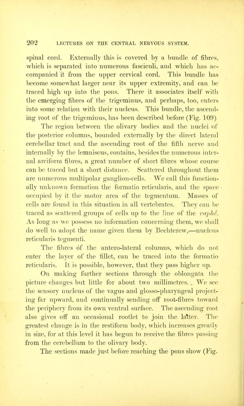 spinal cord. Externally this is covered by a bundle of fibres, which is separated into numerous fasciculi, and which has ac- companied it from the upper cervical cord. This bundle has become somewhat larger near its upper extremity, and can be traced high up into the pons. There it associates itself witli the emerging fibres of the trigeminus, and perhaps, too, enters into some relation witli their nucleus. This bundle, the ascend- ing root of the trigeminus, has been described before (Fig. 109) The region between the olivary bodies and the nuclei of the posterior columns, bounded externally by the direct lateral cerebellar tract and the ascending root of the fifth nerve and internally by the lemniscus, contains, besides the numerous inter- nal arciform fibres, a great number of short fibres whose course can be traced but a short distance. Scattered throughout them are numerous multipolar ganglion-cells. We call this function- ally unknown formation the formatio reticidaris, and the space occupied by it the motor area of the tegmentum. Masses of cells are found in this situation in all vertebrates. They can be traced as scattered groups of cells up to the line of the rajjlie. As long as we possess no information concernhig them, we shall do well to adopt the name given them by Bechterew,—nucleus reticularis tegmenti. The fibres of the antero-lateral columns, which do not enter the layer of the fillet, can be traced into the formatio reticularis. It is possible, however, that they pass higher up. On making further sections through the oblongata the picture changes but little for about two millimetres. . We see the sensory nucleus of the vagus and glosso-pharyngeal project- ing far upward, and continually sending off root-fibres toward the periphery from its own ventral surface. The ascending root also gives off an occasional rootlet to join the latter. Tlie greatest change is in the restiform body, which increases greatly in size, for at this level it has begun to receive the fibres passing from the cerebellum to the olivary body. The sections made just before reaching the pons show (Fig.