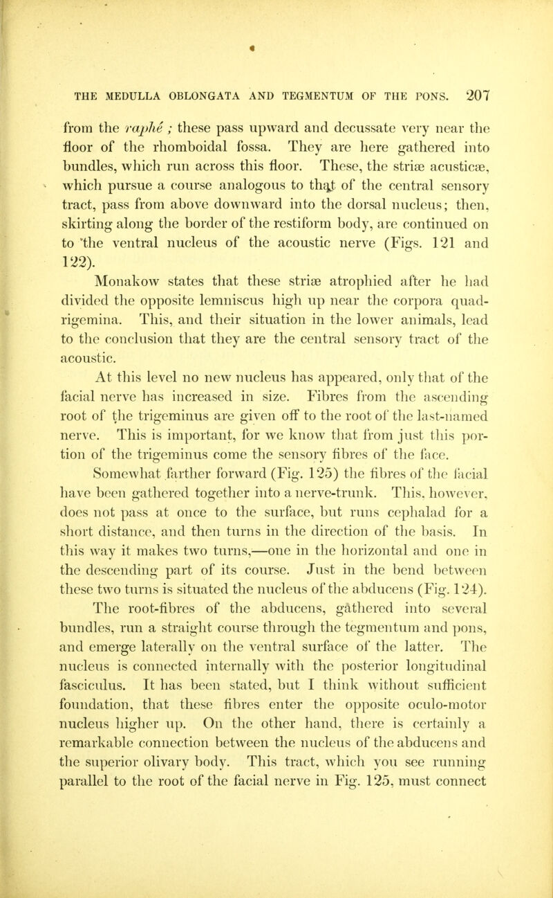 from the raphe ; these pass upward and decussate very near the floor of the rhomboidal fossa. They are here gathered mto bundles, which run across this floor. These, the striae acusticae, which pursue a course analogous to of the central sensory tract, pass from above downward into the dorsal nucleus; then, skirting along the border of the restiform body, are continued on to the ventral nucleus of the acoustic nerve (Figs. 121 and 122). Monakow states that these striae atrophied after he had divided tlie opposite lemniscus high up near the corpora quad- rigemina. This, and their situation in the lower animals, lead to the conclusion that they are the central sensory tract of the acoustic. At this level no new nucleus has appeared, only that of the facial nerve has increased in size. Fibres from the ascending root of the trigeminus are given off to the root of the last-named nerve. This is important, for we know that from just this por- tion of the trigeminus come the sensory fibres of the face. Somewhat farther forward (Fig. 125) the fibres of tlie facial have been gathered together into a nerve-trunk. This, however, does not pass at once to the surface, but runs cephalad for a short distance, and then turns in the direction of tlie basis. In this way it makes two turns,—one in the horizontal and one in the descending part of its course. Just in the bend between these two turns is situated the nucleus of the abducens (Fig. 124). The root-fibres of the abducens, gathered into several bundles, run a straight course through the tegmentum and pons, and emerge laterally on the ventral surface of the latter. The nucleus is connected internally with the posterior longitudinal fasciculus. It has been stated, but I think without sufficient foundation, that these fibres enter the opposite oculo-motor nucleus higher up. On the other hand, there is certainly a remarkable connection between the nucleus of the abducens and the superior olivary body. This tract, which you see running parallel to the root of the facial nerve in Fig. 125, must connect