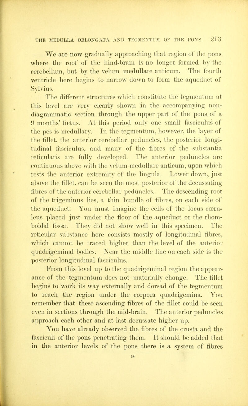 We are now gradually approaching that region of tlie pons where the roof of the hind-hrain is no longer formed hy the cerebellum, but by the velum medullare anticum. The fourth ventricle here begins to narrow down to form the aqueduct of Sylvius. The different structures which constitute the tegmentum at this level are very clearly shown in the accompanying non- diagrammatic section through the upper part of tlie pons of a 9 months' foetus. At this period only one small fasciculus of the pes is medullary. In the tegmentum, however, the layer of the fillet, the anterior cerebellar peduncles, the posterior longi- tudinal fasciculus, and many of the fibres of the substantia reticularis are fully developed. The anterior peduncles are continuous above with tlie velum medullare anticum, upon which rests the anterior extremity of the lingula. Lower down, just above the fillet, can be seen the most posterior of the decussating fibres of the anterior cerebellar peduncles. The descending root of the trigeminus lies, a thin bundle of fibres, on each side of the aqueduct. You must imagine the cells of the locus coeru- leus placed just under the floor of the aqueduct or the rhom- boidal fossa. They did not show well in this specimen. The reticular substance here consists mostly of longitudinal fibres, which cannot be traced higher than the level of the anterior quadrigeminal bodies. Near the middle line on each side is the posterior longitudinal fasciculus. From this level up to the quadrigeminal region the appear- ance of the tegmentum does not materially change. The fillet begins to work its way externally and dorsad of the tegmentum to reach the region under the corpora quadrigemina. You remember that these ascending fibres of the fillet could be seen even in sections through the mid-brain. The anterior peduncles approach each other and at last decussate higher up. You have already observed the fibres of the crusta and the fasciculi of the pons penetrating them. It should be added that in the anterior levels of the pons there is a system of fibres 14
