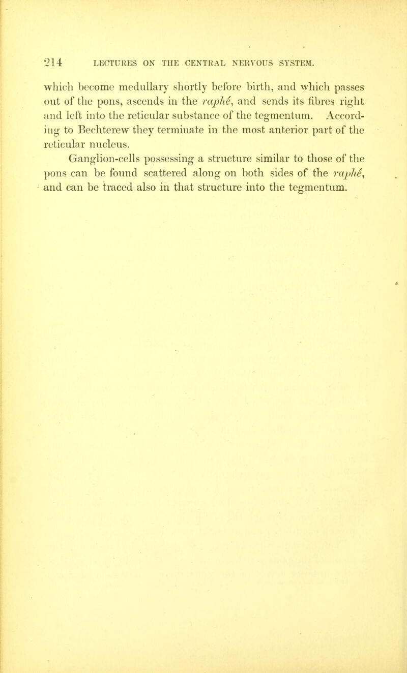 which become medullary shortly before birth, and which passes out of the pons, ascends in the raplie^ and sends its fibres right and left into the reticular substance of the tegmentum. Accord- ing to Bechterew they terminate in the most anterior part of the reticular nucleus. Ganglion-cells possessing a structure similar to those of the pons can be found scattered along on both sides of the raplie^ and can be traced also in that structure into the tegmentum.