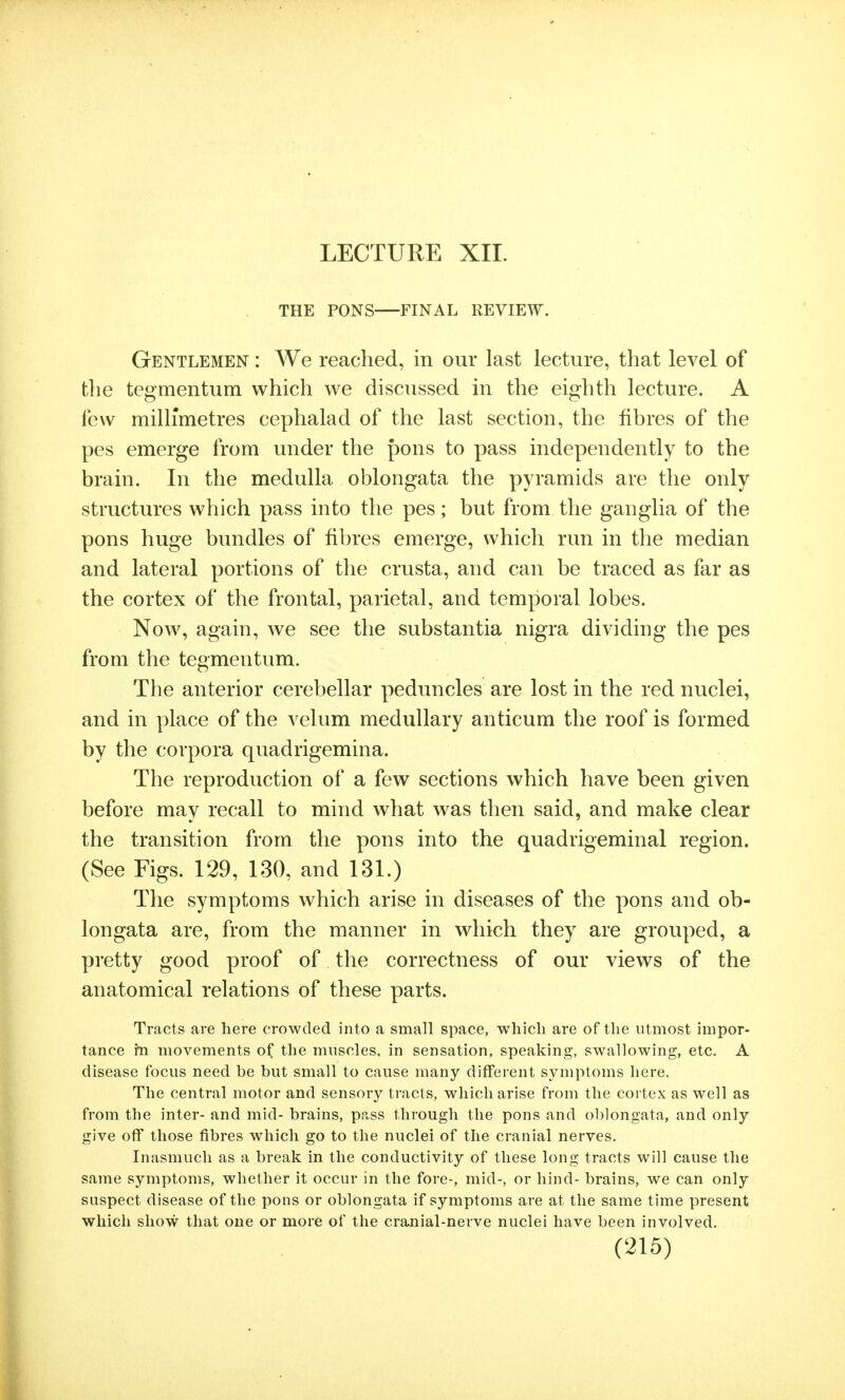 LECTURE XII. THE PONS FINAL REVIEW. Gentlemen : We reached, in our last lecture, that level of the tegmentum which we discussed in the eighth lecture. A few millimetres cephalad of the last section, the fibres of the pes emerge from under the pons to pass independently to the brain. In the medulla oblongata the pyramids are the only structures which pass into the pes; but from the ganglia of the pons huge bundles of fibres emerge, which run in the median and lateral portions of the crusta, and can be traced as far as the cortex of the frontal, parietal, and temporal lobes. Now, again, we see the substantia nigra dividing the pes from the tegmentum. The anterior cerebellar peduncles are lost in the red nuclei, and in place of the velum medullary anticum the roof is formed by the corpora quadrigemina. The reproduction of a few sections which have been given before may recall to mind what was then said, and make clear the transition from the pons into the quadrigeminal region. (See Figs. 129, 130, and 131.) The symptoms which arise in diseases of the pons and ob- longata are, from the manner in which they are grouped, a pretty good proof of the correctness of our views of the anatomical relations of these parts. Tracts are here crowded into a small space, which are of the utmost impor- tance hi movements of the muscles, in sensation, speaking, swallowing, etc. A disease focus need be but small to cause many different symptoms here. The central motor and sensory tracts, which arise from the cortex as well as from the inter- and mid- brains, pass through the pons and oblongata, and only give off those fibres which go to the nuclei of the cranial nerves. Inasmuch as a break in the conductivity of these long tracts will cause the same symptoms, whether it occur in the fore-, mid-, or hind- brains, we can only suspect disease of the pons or oblongata if symptoms are at the same time present which show that one or more of the cranial-nerve nuclei have been involved.