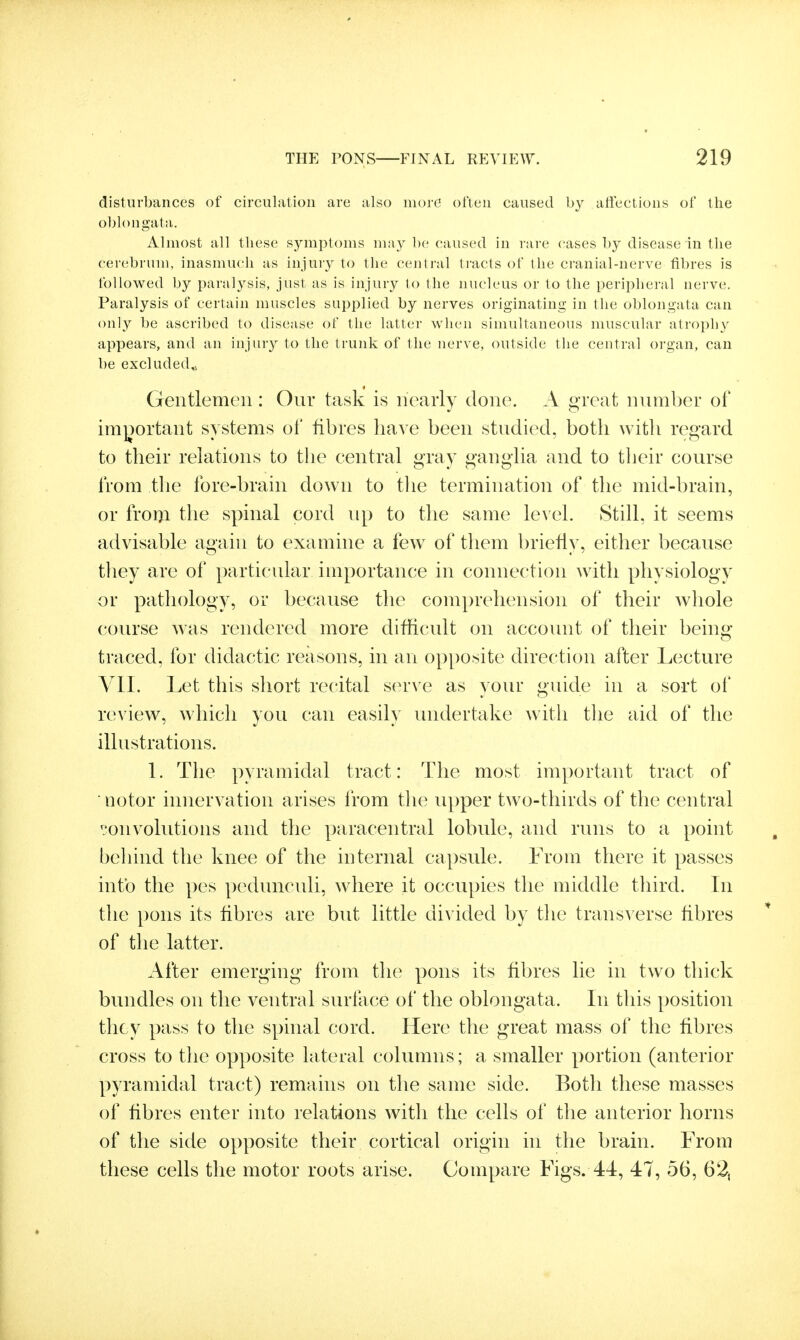 disturbances of circulation are also more often caused by affections of the oblongata. Almost all these sjanptoms may be caused in rare cases by disease in the cerebrum, inasmuch as injury to the central tracts of the cranial-nerve fibres is followed by paralysis, just as is injury to the nucleus or to the peripheral nerve. Paralysis of certain muscles supplied by nerves originating in the oblongata can only be ascribed to disease of the latter when simultaneous muscular atroph}^ appears, and an injury to the trunk of the nerve, outside the central organ, can be excluded^; Gentlemen : Our task is nearly done. A great number of important systems of fibres have been studied, both with regard to their relations to the central gray gangUa and to their course from tlie fore-brain down to tlie termination of the mid-brain, or frorji the spinal cord up to the same level Still, it seems advisable again to examine a few of them briefly, either because they are of particular importance in connection with physiology or pathology, or because the comprehension of their whole course was rendered more difficult on account of their being- traced, for didactic reasons, in an opposite direction after Lecture VII. Let this short recital s(^rve as your guide in a sort of review, which you can easily undertake with the aid of the illustrations. 1. The pyramidal tract: The most important tract of notor innervation arises from the upper two-thirds of the central convolutions and the paracentral lobule, and runs to a point behind the knee of the internal capsule. From there it passes into the pes pedunculi, where it occupies the middle third. In the pons its fibres are but little divided by the transverse fibres * of the latter. After emerging from the pons its fibres lie in two thick bundles on the ventral surface of the oblongata. In this position they pass to the spinal cord. Here the great mass of the fibres cross to the opposite lateral columns; a smaller portion (anterior pyramidal tract) remains on the same side. Both these masses of fibres enter into relations with the cells of the anterior horns of the side opposite their cortical origin in the brain. From these cells the motor roots arise. Compare Figs. 44, 47, 56, 62,