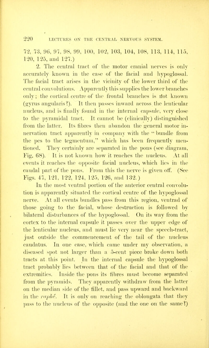 72, 73, 96, 97, 98, 99, 100, 102, 103, 104, 108, 113, 114, 115, 120, 125, and 127.) 2. The central tract of the motor cranial nerves is only accnrately known in the case of the facial and liypo<>lossaL The facial tract arises in the vicinity of the lower third of the central con^ olntions. Apparen tly this supplies tlie lower hranches only; the cortical centre of the frontal hranches is ilot known (gyrus angularis'?). It then passes inward across tlie lenticular nucleus, and is finally found in the internal capsule, very close to the pyramidal tract. It cannot he (clinically) distinguished from the latter. Its fibres then abandon the general motor in- nervation tract apparently in company with tlie  bundle from the pes to the tegmentum, which lias been frequently men- tioned. They certainly are separated in the pons (see diagram. Fig. 68). It is not known how it reaches the nucleus. At all events it reaches the opposite flicial nucleus, which lies in the caudal part of the pons. From this the nerve is given off. (See Figs. 47, 121, 122, 124, 125, 126, and 132.) In the most ventral portion of the anterior central convolu- tion is apparently situated tlie cortical centre of the hypoglossal nerve. At all events biuidles pass from this region, ventrad of those going to the facial, whose destruction is followed by bilateral disturbances of the hypoglossal. On its way from the cortex to the internal capsule it passes over the npper edge of the lenticular nucleus, and must lie very near the speech-tract, just outside the commencement of the tail of the nucleus caudatus. In one case, which came under my observation, a diseased spot not larger than a 5-cent piece broke down both tracts at. this point. In the internal capsule the hypoglossal tract probably lies between that of the facial and that of the extremities. Inside the pons its fibres must become separated from the pyramids. They apparently withdraw from the latter on the median side of the fillet, and pass upward and backward in the ruplie. It is only on reaching the oblongata that they })ass to the nucleus of the opposite (and the one on the samel)