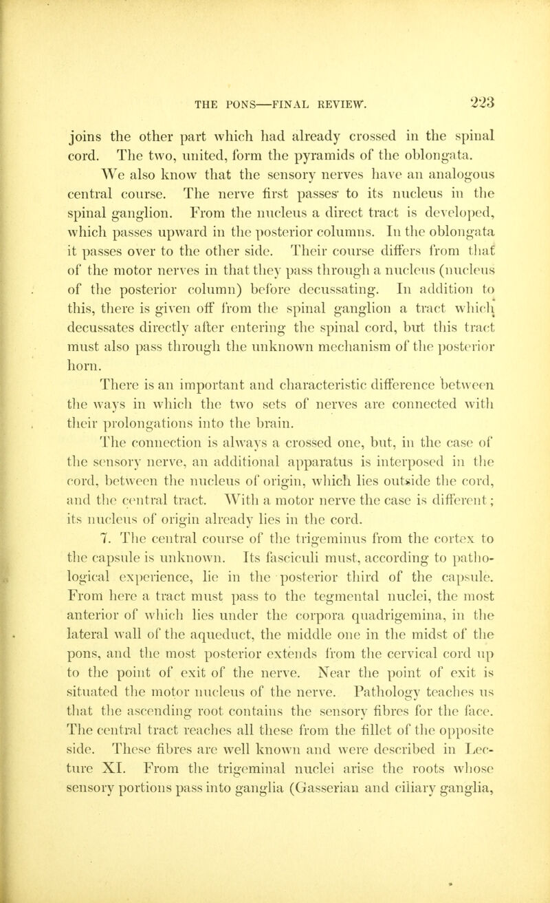 joins the other part which had already crossed in the spinal cord. The two, united, form the pyramids of the oblongata. We also know that the sensory nerves have an analogous central course. The nerve first passes* to its nucleus in the spinal ganglion. From the nucleus a direct tract is developed, which passes upward in the posterior columns. In the oblongata it passes over to the other side. Their course differs from that of the motor nerves in that they pass through a nucleus (nucleus of the posterior column) before decussating. In addition to this, there is given off from the spinal ganglion a tract which decussates directly after entering the spinal cord, but this tract must also pass through the unknown mechanism of the posterior horn. There is an important and characteristic difference between the ways in which the two sets of nerves are connected with tlieir prolongations into the brain. The connection is always a crossed one, but, in the case of the sensory nerve, an additional apparatus is interposed in the cord, between the nucleus of origin, which lies outride the cord, and the central tract. With a motor nerve the case is different; its nucleus of origin already lies in the cord. 7. The central course of the trigeminus from the cortex to the capsule is unknown. Its fasciculi must, according to patho- logical experience, lie in the posterior third of the capsule. From here a tract must pass to the tegmental nuclei, the most anterior of which lies under the corpora quadrigemina, in tlie lateral w^all of the aqueduct, the middle one in the midst of the pons, and the most posterior extends from the cervical cord up to the point of exit of the nerve. Near the point of exit is situated the motor nucleus of the nerve. Pathology teaches us that the ascending root contains the sensory fibres for the face. The central tract reaches all these from the fillet of the opposite side. These fibres are well known and were described in Lec- ture XI. From the trigeminal nuclei arise the roots wljose sensory portions pass into ganglia (Gasserian and ciliary ganglia,