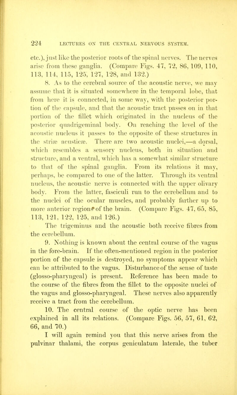 etc.), just like the posterior roots of the spinal nerves. Tlie nerves arise from these ganglia. (Compare Figs. 47, 72, 86, 109, 110, 113, 114, 115, 125, 127, 128, and 132.) 8. As to the cerebral source of the acoustic nerve, we may assume that it is situated somewhere in the temporal lobe, that from here it is connected, in some way, with the posterior por- tion of tlie capsule, and that the acoustic tract passes on in that portion of the fillet which originated in the nucleus of the posterior qnadrigeminal body. On reaching the level of the acoustic nucleus it passes to the opposite of these structures in the striae acustica?. There are two acoustic nuclei,—a dorsal, which resembles a sensory nucleus, both in situation and structure, and a ventral, which has a somewhat similar structure to that of the spinal ganglia. From its relations it may, perhaps, be compared to one of the latter. Through its ventral nucleus, the acoustic nerve is connected with the upper olivary body. From the latter, fasciculi run to the cerebellum and to the nuclei of the ocular muscles, and probably farther up to more anterior region;^ of the brain. (Compare Figs. 47, 65, 85, 113, 121, 122, 125, and 126.) The trigeminus and the acoustic both receive fibres from the cerebellum. 9. Nothing is known about the central course of the vagus in the fore-brain. If the often-mentioned region in the posterior portion of the capsule is destroyed, no symptoms appear which can be attributed to the vagus. Disturbance of the sense of taste (glosso-pharyngeal) is present. Reference has been made to the course of the fibres from the fillet to the opposite nuclei of the vagus and glosso-pharyngeal. These nerves also apparently receive a tract from the cerebellum. 10. The central course of the optic nerve has been explained in all its relations. (Compare Figs. 56, 57, 61, 62, 66, and 70.) I will again remind you that this nerve arises from the pulvinar thalami, the corpus geniculatum laterale, the tuber