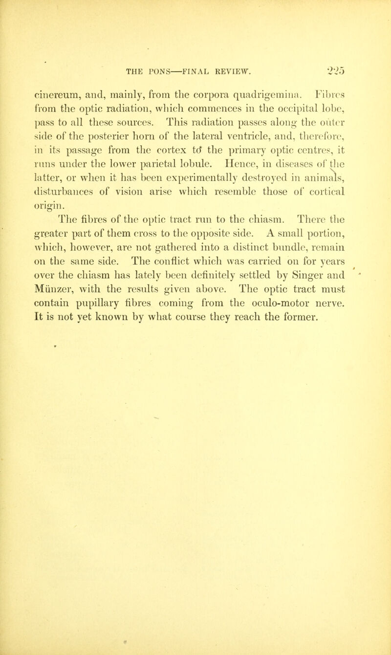 ciiiereum, and, mainly, from the corpora quadrigemiua. Fibres from the optic radiation, which commences in the occipital lobe, pass to all these sources. This radiation passes along- the outer side of the posterior horn of the lateral ventricle, and, therefore, in its passage from the cortex id the primary optic centres, it runs under the lower parietal lobule. Hence, in diseases of tlie latter, or when it has been experimentally destroyed in animals, disturbances of vision arise which resemble those of cortical origin. The fibres of the optic tract run to the chiasm. There the greater part of them cross to the opposite side. A small portion, which, however, are not gathered into a distinct bundle, remain on the same side. The conflict which was carried on for years over the chiasm has lately been definitely settled by Singer and Miinzer, with the results given above. The optic tract must contain pupillary fibres coming from the oculo-motor nerve. It is not yet known by what course they reach the former.