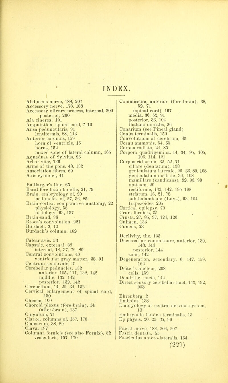 INDEX. Abducens nerve, 188, 207 Accessory nerve, 178, 188 Accessory olivary process, internal, 200 posterior, 200 Ala cinerea, 191 Amputation, spinal-cord, 7-10 Ansa peduncularis, 91 lentiformis, 88, 113 Anterior columns, 159 horn of ventricle, 15 horns, 152 mixed zone of lateral column, 165 Aqueduoi of Sylvius, 96 Arbor vitse, 136 Arms of the pons, 43, 132 Association fibres, 69 Axis-cylinder, 41 Baillarger's line, 65 Basal fore-brain bundle, 21, 79 Brain, embryology of, 20 peduncles of, 27, 36, 85 Brain-cortex, comparative anatomy, 22 physiology, 58 histology, 63, 137 Brain-sand, 96 Broca's convolution, 221 Burdacli, 2, 12 Burdach's column, 162 Calcar avis. 53 Capsule, external, 38 internal, 18, 37, 76, 80 Central convolutions, 48 ventricular gray matter, 38, 91 Centrum semiovale, 31 Cerebelhir peduncles, 132 anterior, 105, 111, 132, 142 middle, 132, 142 posterior, 132, 142 Cerebellum, 14, 20, 34, 132 Cervical enlargement of spinal cord, 150 Chiasm, 100 Choroid plexus (fore-brain), 14 (after-brain), 137 Cingulum, 71 Clarke, columns of, 157, 170 Claustrum, 38, 80 Clava, 187 Columna fornicis (see also Fornix), 52 vesicularis, 157, 170 Commissura, anterior (fore-brain), 38, 52, 71 (spinal cord), 167 media, 36, 52, 91 posterior, 36, 104 thalami dorsalis, 26 Conarium (see Pineal gland) Conus terminalis, 150 Convolutions of cerebrum, 45 Cornu ammonis, 54, 55 Corona radiata, 24, 85 Corpora quadrigemina, 14, 34, 95, 105, 106, 114, 121 Corpus callosum, 32, 52, 71 ciliare (dentatum), 138 geniculatum laterale, 26, 36, 89, 108 geniculatum mediale, 36, 108 mamillare (candicans), 92, 93, 99 opticum, 20 restiforme, 132, 142, 195-198 striatum, 16, 21, 78 subthalamicum (Luys), 93, 104 trapezoides, 205 Cortical epilepsy, 70 Crura fornicis, 35 Crusta, 27, 85, 97, 124, 126 Culmen, 133 Cuueus, 53 Declivity, the, 133 Decussating commissure, anterior, 139, 143, 144 posterior, 144 zone, 142 Degeneration, secondary, 6, 147, 159, 162 Deiter's nucleus, 208 cells, 159 Dendritic tracts, 142 Direct sensory cerebellar tract, 143, 192, 203 Ehrenberg, 2 Embolus, 138 Embryology of central nervous system, Embryonic lamina terminalis, 13 Epiphysis, 20, 25, 35, 96 Facial nerve, 188, 204, 207 Fascia dentata, 55 Fasciculus antero-lateralis, 164