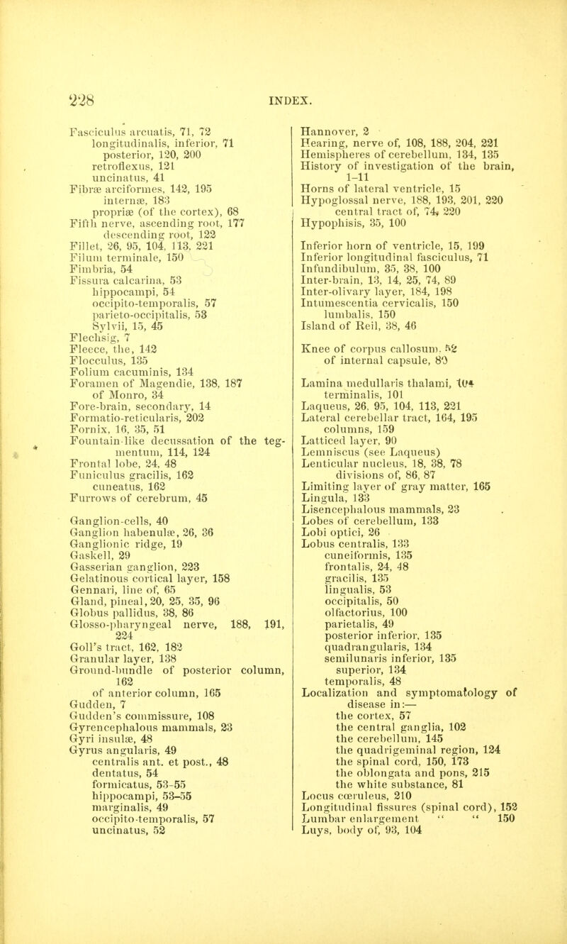 Fasciculus ai'cuatis, 71, 72 longitudinalis, inferior, 71 posterior, 120, 200 retroflexus, 121 uncinatiis, 41 Fibrse arciformes, 142, 195 internee, 183 propriae (of the cortex), 68 Fifth nerve, ascending root, 177 descending root, 122 Fillet, 26, 95, 104, 113, 221 Filuui terminale, 150 Fimbria, 54 Fissura calcarina, 53 hippocampi, 54 occipito-temporalis, 57 parieto-occipitalis, 53 Sylvii, 15, 45 Flechsig, 7 Fleece, the, 142 Flocculus, 135 Folium cacuminis, 134 Foramen of Magendie, 138, 187 of Monro, 34 Fore-brain, secondary, 14 Formatio-reticularis, 202 Fornix, 16, 35, 51 Fountain like decussation of the teg- mentum, 114, 124 Frontal lobe, 24. 48 Funiculus gracilis, 162 cuneatus, 162 Furrows of cerebrum, 45 Ganglion-cells, 40 Ganglion habenulae, 26, 36 Ganglionic ridge, 19 Gaskell, 29 Gasserian ganglion, 223 Gelatinous cortical layer, 158 Gennari, line of, 65 Gland, pineal, 20, 25, 35, 96 Globus pallidus, 38, 86 Glosso-pharyngeal nerve, 188, 191, 224 Goll's tract, 162, 182 Granular layer, 138 Ground-bundle of posterior column, 162 of anterior column, 165 Gudden, 7 Gudden's commissure, 108 Gyrencephalous mammals, 23 Gyri insulge, 48 Gyrus angularis, 49 centralis ant. et post., 48 dentatus, 54 formicatus, 53-55 hippocampi, 53-55 marginalis, 49 occipito-temporalis, 57 uncinatus, 52 Hannover, 2 Hearing, nerve of, 108, 188, 204, 231 Hemispheres of cerebellum, 134, 135 History of investigation of the brain, Horns of lateral ventricle, 15 Hypoglossal nerve, 188, 193, 201, 220 central tract of, 74^ 220 Hypophisis, 35, 100 Inferior horn of ventricle, 15, 199 Inferior longitudinal fasciculus, 71 Infundibulum, 35, 38, 100 Inter-brain, 13, 14, 25, 74, 89 Inter-olivary layer, 184, 198 Intumescentia cervicalis, 150 lumbalis, 150 Island of Reil, 38, 46 Knee of corpus callosum. -^2 of internal capsule, 80 Lamina medullaris thalami, tiff terminalis, 101 Laqueus, 26, 95, 104, 113, 221 Lateral cerebellar tract, 164, 195 columns, 159 Latticed layer, 90 Lemniscus (see Laqueus) Lenticular nucleus, 18, 38, 78 divisions of, 86, 87 Limiting laver of gray matter, 165 Lingula, 133 Lisencephalous mammals, 23 Lobes of cerebellum, 133 Lobi optici, 26 Lobus centralis, 133 cuneiformis, 135 frontalis, 24, 48 gracilis, 135 lingualis, 53 occipitalis, 50 olfactorius, 100 parietalis, 49 posterior inferior, 135 quadrangularis, 134 semilunaris inferior, 135 superior, 134 temporalis, 48 Localization and symptomatology of disease in:— the cortex, 57 the central ganglia, 102 the cerebellum, 145 the quadrigeminal region, 124 the spinal cord, 150, 173 the oblongata and pons, 215 the white substance, 81 Locus coeruleus, 210 Longitudinal fissures (spinal cord), 152 Lumbar enlargement  '* 150 Luys, body of, 93, 104