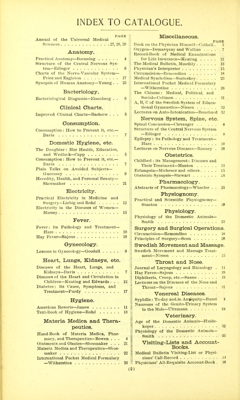 INDEX TO CATALOGUE. PAGE Annual of the Universal Medical Sciences 27, 28, 29 Anatomy. Practical Anatomy—Boenning 4 Strvicture of the Central Nervous Sys- tem—Edinger 8 Charts of the Nervo-Vascular System- Price and Eagleton . 17 Synopsis of Human Anatomy—Young . . 25 Bacteriology. Bacteriological Diagnosis—Eisenberg . • 8 Clinical Charts. Improved Clinical Charts—Bashore ... 3 Consumption. Consumption : How to Prevent it, etc.— Davis 7 Domestic Hygiene, etc. The Daughter: Her Health, Education, and Wedlock—Capp 5 Consumption: How to Prevent it, etc.— Davis 7 Plain Talks on Avoided Subjects- Guernsey 9 Heredity, Health, and Personal Beaiity— Shoemaker 21 Electricity. Practical Electricity in Medicine and Surgery—Liebig and Rohe 12 Electricity in the Diseases of Women— Massey 13 Fever. Fever: its Pathology and Treatment- Hare 10 Hay Fever—Sajous 19 Gynecology. Lessons in Gynecology—Goodell 9 Heart, Lungs, Kidneys, etc. Diseases of the Heart, Lungs, and Kidneys—Davis 7 Diseases of the Heart and Circulation in Children—Keating and Edwards ... 12 Diabetes: its Cause, Symptoms, and Treatment—Purdy 17 Hygiene. American Resorts—James 11 Text-Book of Hygiene—Rohe 18 Materia Medica and Thera- peutics. Hand-Book of Materia Medica, Phar- macy, and Therapeutics—Bowen ... 4 Ointments and Oleates—Shoemaker ... 21 Materia Medica and Therapeutics—Shoe- maker 22 International Pocket Medical Formulary —Witherstine 26 I Miscellaneous. PAGE Book on the Physician Himself—Cathell . 5 Oxygen—Demarquay and AVallian .... 7 Record-Book of Medical Examinations for Life Insurance—Keating 11 The Medical Bulletin, Monthly 13 Physician's Interpreter 15 Circumcision—Remondino 18 Medical Symbolism—Sozinskey 23 International Pocket Medical Formulary —Witherstine 26 The Chinese: Medical, Political, and Social—Coltman 31 A, B, C of the Swedish System of Educa- tional Gymnastics—Nissen 32 Lectures on Auto-Intoxication—Bouchard 32 Nervous System, Spine, etc. Spinal Concussion—Clevenger 6 Structure of the Central Nervous System —Edinger 8 Epilepsy : its Pathology and Treatment- Hare 10 Lectures on Nervous Diseases—Ranney . 30 Obstetrics. Childbed : its Management; Diseases and Their Treatment—Manton 13 Eclampsia—Michener and others 15 Obstetric Synopsis—Stewart 'li Pharmacology. Abstracts of Pharmacology—Wheeler . . 25 Physiognomy. Practical and Scientific Physiqgnomy— Stanton 30 Physiology. Physiology of the Domestic Animals— Smith 23 Surgery and Surgical Operations. Circumcision—Remondino 18 Principles of Surgery—Senn 20 Swedish Movement and Massage. Swedish Movement and Massage Treat- ment—Nissen 15 Throat and Nose. Journal of Laryngology and Rhinology . 11 Hay Fever—Sajous ]!> Diphtheria, Croup, etc.—Sanne 19 Lectures on the Diseases of the Nose and Throat—Sajous 31 Venereal Diseases. Syphilis : To-day and.in An^quity—Buret 4 Neuroses of the Genito-Urinary System in the Male—Ultzmann 24 Veterinary. Age of the Domestic Animals—Huide- koper 32 Physiology of the Domestic Animals- Smith 23 Visiting-Lists and Account- Books. Medical Bulletin Visiting-List or Physi- cians' Call-Record li Physicians' All-Requisite Account-Book . 16