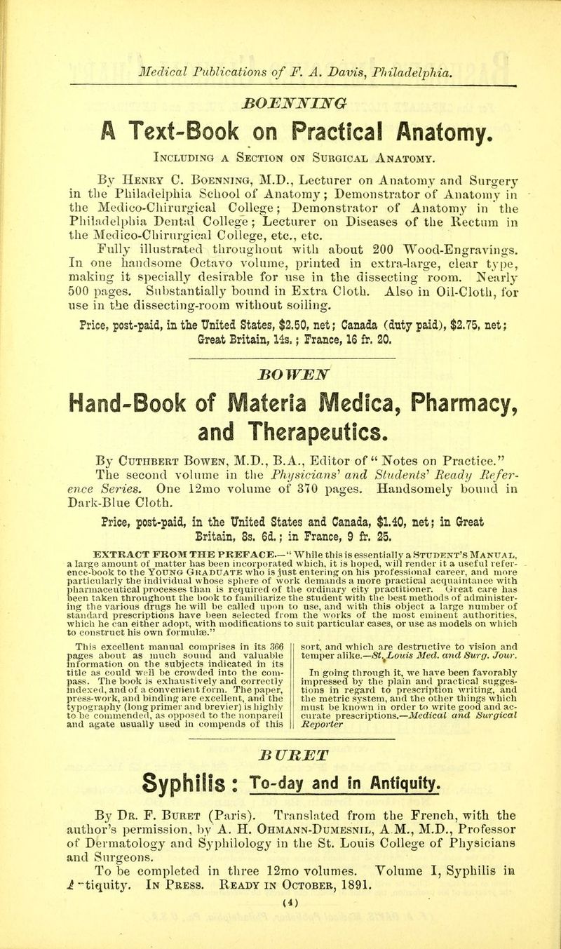 BOBWJsrijsrG A Text-Book on Practical Anatomy, Including a Section on Surgical Anatomy. By Henry C. Boenning, M.D., Lecturer on Anatomy and Surgery in the Philadelphia School of Anatomy; Demonstrator of Anatomy in the Medico-Chirurgical College; Demonstrator of Anatomy in the Philadelphia Dental College; Lecturer on Diseases of the Kectum in the Medico-Chirurgical College, etc., etc. Fully illustrated throughout with about 200 Wood-Engravings. In one handsome Octavo volume, printed in extra-large, clear type, making it specially desirable for use in the dissecting room. Nearly 500 pages. Substantially bound in Extra Cloth. Also in Oil-Cloth, for use in the dissecting-room without soiling. Price, post-paid, in the United States, $2.50, net; Canada (duty paid), $2.75, net; Great Britain, Hs.; France, 16 fr. 20. Hand-Book of Materia IVIedica^ Pharmacy, and Therapeutics, By CuTHBERT BowEN, M.D., B.A., Editor of Notes on Practice. The second volume in tlie Physicians^ and Students'' Ready Refer- ence Series. One 12mo volume of 370 pages. Handsomely bound in Dark-Blue Cloth. Price, post-paid, in the United States and Canada, $1.40, net; in Great Britain, 8s. 6d.; in France, 9 fr. 25. EXTRACT FROM THE PREFACE— While this is essentially a STUDENT'S Mantjal, a large amount of matter has been incorporated which, it is hoped, will render it a useful refer- ence-book to the YoUKG Graduate who is just entering on his professional career, and more particularly the individual whose spliere of work demands a more practical acquaintance with Eharmaceutical processes than is required of the ordinary city practitioner. Great care has een taken throughout the book to familiarize the stiident witli the best methods of administer- ing the various drugs he will be called upon to use, and with this object a large number of standard prescriptions have been selected from the works of the most eminent authorities, which he can either adopt, with modifications to suit particular cases, or use as models on which to construct his own formulae. This excellent manual comprises in its 366 pages about as much sound and valuable mformation on the subjects indicated in its title as could well be crowded into the com- pass. The book is exhaustively and correctly mdexed, and of a convenient form. The paper, press-work, and binding are excellent, and the typography (long primer and brevier) is highly to be commended, as opposed to the nonpareil and agate usually used in compends of this sort, and which are destructive to vision and temper alike.—St.^Louis Med. and Surg. Jour. In goin^ through it, we have been favorably impressed by the plain and practical sugges- tions in regard to prescription writing, and the metric system, and the other things which must be known in order to write good and ac- curate prescriptions.—Medical and Surgical RepoHer BURET Syphilis : To-day and in Antiquity. By Dr. F. Buret (Paris). Translated from the French, with the author's permission, by A. H. Ohmann-Dumesnil, A M., M.D., Professor of Dermatology and S^^philology in the St. Louis College of Physicians and Surgeons. To be completed in three 12mo volumes. Volume I, Syphilis in i tiquity. In Press. Ready in October, 1891.