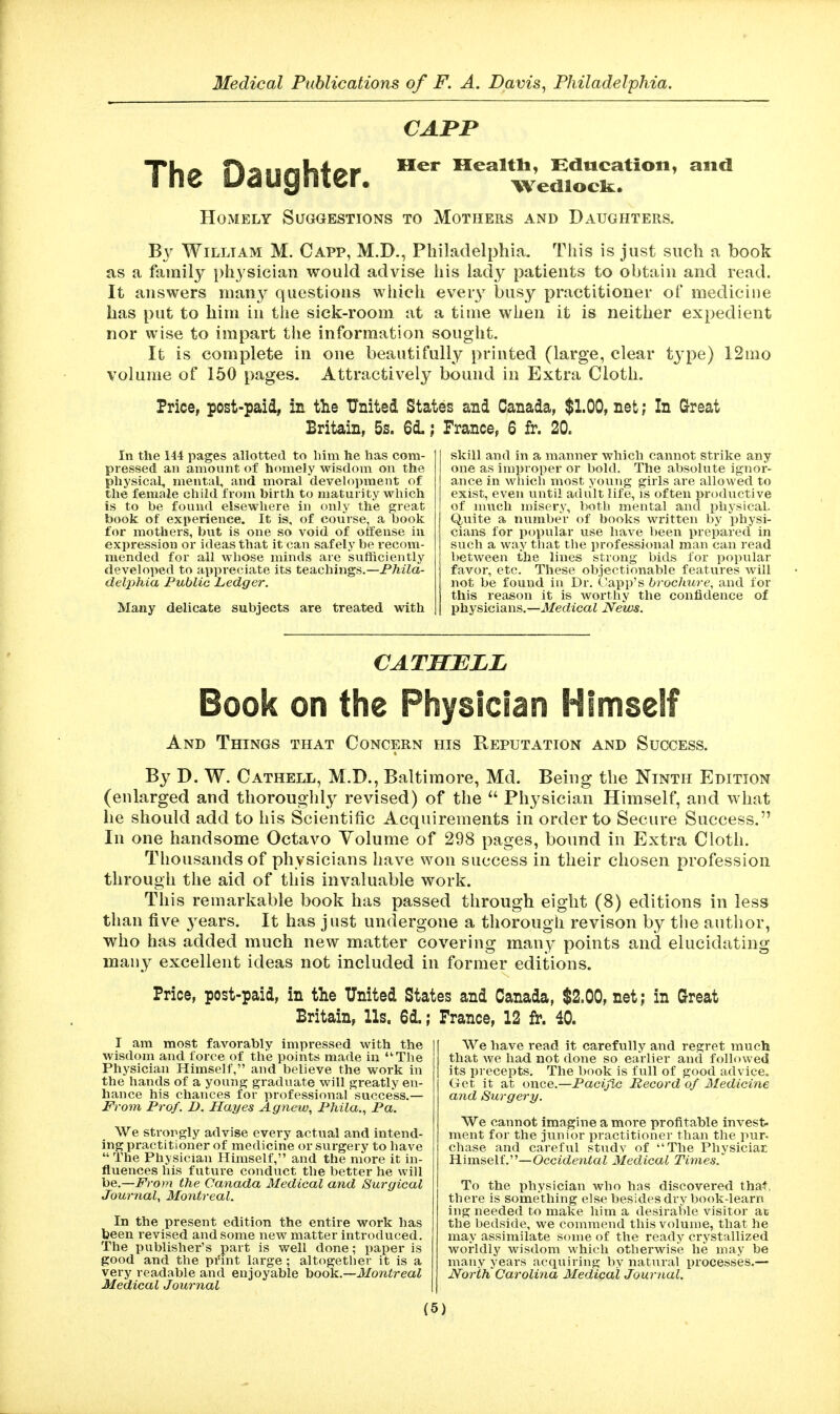 CAPP Her Mealtli, Hducation, Wedlock. The Daughter. Homely Suggestions to Mothers and Daughters. and William M. Capp, M.D., Philadelphia. This is just such a book as a family physician would advise his lady patients to obtain and read. It answers many questions which ever}^ busy practitioner of medicine has put to him in the sick-room at a time when it is neither expedient nor wise to impart tlie information sought. It is complete in one beautifully printed (large, clear tj'pe) I2mo volume of 160 pages. Attractively bound in Extra Cloth. Price, post-paid, in the United States and Canada, $1.00, net; In Great Britain, 5s. 6iFrance, 6 fr. 20. In the 144 pages allotted to Iniii he has com- pressed an amount of homely wisdom on the physical, mental, and moral development of the female child from birth to maturity which is to be found elsewhere in only the great book of experience. It is, of course, a book for mothers, but is one so void of offense in expression or ideas that it can safely be recom- mended for all whose minds are sufficiently developed to appreciate its teachings.—PMZa- delphia Public Ledger. Many delicate subjects are treated with skill and in a manner which cannot strike any one as improper or bold. The absolute ignor- ance in whicli most young girls are allowed to exist, even until advilt life, is often productive of much misery, both mental and phj'sical. Quite a number of books written by physi- cians for popular use have been prepared in such a way that tlie professional man can read between the lines strong bids for popular favor, etc. These objectionable features will not be found in Dr. Capp's brochure, and for this reason it is worthy the confidence of physicians.—Medical News. CATHELL Book on the Physician Himself And Things that Concern his Reputation and Success. By D. W. Cathell, M.D., Baltimore, Md. Being the Ninth Edition (enlarged and thoroughly revised) of the  Physician Himself, and what he should add to his Scientific Acquirements in order to Secure Success. In one handsome Octavo Volume of 298 pages, bound in Extra Cloth. Thousands of physicians have won success in their chosen profession through the aid of this invaluable work. This remarkable book has passed through eight (8) editions in less than five years. It has just undergone a thorough revison by the author, who has added much new matter covering many points and elucidating many excellent ideas not included in former editions. Price, post-paid, in the United States and Canada, $2.00, net; in Great Britain, Us. 6d.; France, 12 fr. 40. I am most favorably impressed with the wisdom and force of the points made in The Physician Himself, and believe the work in the hands of a young graduate will greatly en- hance his chances for professional success.— From Prof. D. Hayes Agnew, Phila., Pa. We strongly advise every actual and intend- ing practitioner of medicine or surgery to have  The Physician Himself, and the more it in- fluences his future conduct the better he will be.—From the Canada Medical and Surgical Journal, Montreal. In the present edition the entire work has been revised and some new matter introduced. The publisher's part is well done; paper is good and the pi'int large; altogetlier it is a very readable and enjoyable hoo\i.~Montreal Medical Journal We have read it carefully and regret much that we had not done so earlier and followed its precepts. The book is full of good advice. Get it at oiiee.—Pacific Record of Medicine and Surgery. We cannot imagine a more profitable invest, ment for the junior practitioner than the pur- chase and careful study of The Physiciar Himself.—Occiden^aZ Medical Times. To the physician who has discovered that, there is something else besides dry book-learn ing needed to make him a desirable visitor at the bedside, we commend this volume, that he may assimilate some of the ready crystallized worldly wisdom which otherwise he may be many years acquiring by natural processes.— North Carolina Medical Journal.