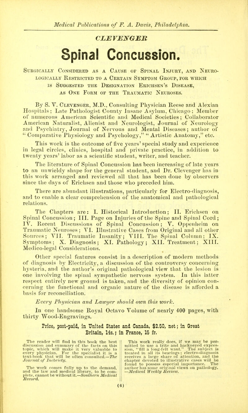 CLBVENGEB Spinal Concussion. Surgically Considered as a Cause of Spinal Injury, and Neuro- LOGICALLY RESTRICTED TO A CERTAIN SYMPTOM GrOUP, FOR WHICH IS Suggested the Designation Erichsen's Disease, AS One Form of the Traumatic Neuroses. By S. y. Clevenger, M.D., Consulting Physician Reese and Alexian Hospitals; Late Pathologist County Insane Asylum, Chicago; Member of numerous American Scientific and Medical Societies; Collaborator American Naturalist, Alienist and Neurologist, Journal of Neurology and Psychiatrj^, Journal of Nervous and Mental Diseases; author of  Comparative Physiology and Psychology,  Artistic Anatomy, etc. This work is the outcome of five years' special study and experience in legal circles, clinics, hospital and private practice, in addition to twenty years' labor as a scientific student, writer, and teacher. The literature of Spinal Concussion has been increasing of late years to an luiwieldy shape for the general student, and Dr. Clevenger has in this work arranged and reviewed all that has been done by observers since the da3's of Erichsen and those who preceded him. There are abundant illustrations, particularly for Electro-diagnosis, and to enable a clear comprehension of the anatomical and pathological relations. The Chapters are: I. Historical Introduction; II. Erichsen on Spinal Concussion; III. Page on Injuries of the Spine and Spinal Cord; lY. Recent Discussions of Spinal Concussion ; Y. Op[)enheim on Traumatic Neuroses ; YI. Illustrative Cases from Original and all other Sources; YII. Traumatic Insanit}^; YIII. The Spinal Column; IX. Symptoms; X. Diagnosis; XI. Pathology; XII. Treatment; XIII. Medico-legal Considerations. Other special features consist in a description of modern methods of diagnosis by Electricity, a discussion of the controversy concerning hysteria, and the author's original pathological view that the lesion is one involving the spinal sympathetic nervous S3'stem. In this latter respect entirely new ground is taken, and the diversity of opinion con- cerning the functional and organic nature of the disease is afforded a basis for reconciliation. Every Physician and Lawyer should own this work. In one handsome Roj^al Octavo Yolume of nearly 400 pages, with thirty Wood-Engravings. Price, post-paid, in United States and Canada, $2.50, net; in Great Britain, 14s.; in France, 15 fr. The reader will find in this book the best discussion and summary of the facts on this topic, which will make it very valuable to every jjhysician. For the specialist it is a text-book that will be often consulted.—TTie Journal of Inebriety. The work comes fully up to the demand, and the law and medical library, to be com- S'ete, cannot be without it.—Southern Medical ecord. This work really does, if we may be per- mitted to use a trite and hackneyed expres- sion, fill a lonpj-felt want. The subject is treated in all its bearings ; electro-diagnosis receives a large share of attention, and the chapter devoted to illustrative cases will be found to possess especial importance. Tlie author has some original views on pathohjgy. —Medical Weekly Review.
