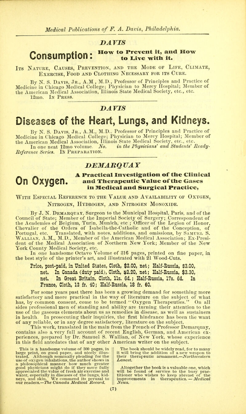 Consumption: DAVIS How to Prevent it, and How to Lrive witli it. Its Nature, Causes, Prevention, and the Mode of Life, Climate, Exercise, Food and Clothing Necessary for its Cure. By N. S. Davis, Jr., A.M , M.D., Professor of Principles and Practice of Medicine in Chicago Medical College; Physician to Mercy Hospital; Member of the American Medical Association, Illinois State Medical Society, etc., etc. 12mo. In Press. lyAVis Diseases of the Heart, Lungs, and Kidneys. By N. S. Davis, Jr., A.M., M.D.. Professor of Principles and Practice of Medicine in Chicago Medical College; Physician to Mercy Hospital; Member of the American Medical Association, Illinois State Medical Society, etc., etc. In one neat 12mo volume. No. in the Physicians' and Stude7its' Ready- Reference Series. In Preparation. DEMABQUAY A Practical Iiivestig:ation of tlie Clinical 0n UXy9• ^^icl Xlierapeutic Value of tlie Ceases in Medical and Surg^ical Practice, With Especial Reference to the Value and Availability of Oxygen, Nitrogen, Hydrogen, and Nitrogen Monoxide. By J. N. Demarquay, Surgeon to the Municipal Hospital, Paris, and of the Council of State; Member of the Imperial Society of Surgery; Correspondent of the Academies of Belgium, Turin, Munich, etc ; Officer of the Legion of Honor, Chevalier of the Orders of Isabella-the-Catholic and of the Conception, of Portugal, etc. Translated, with notes, additions, and omissions, by Samue:l S. Wallian, A.m., M.D., Member of the American Medical Association; Ex-Presi- dent of the Medical Association of Northern New York; Member of the New York County Medical Society, etc. In one handsome Octavo Volume of 316 pages, printed on fine paper, in the best style of the printer's art, and illustrated with 21 Wood-Cuts. Price, post-paid, in United States, Cloth, $2.00, net; Half-Russia, $3.00, net. In Canada (duty paid), Cloth, $2.20, net; Half-Hussia, $3.30, net. In Great Britain, Cloth, Us. 6d.; Half-Russia, 17s. 6d. In France, Cloth, 12 fr. 40; Half-Russia, 18 fr. 60. For some years past there has been a growing demand for something more satisfactory and more practical in the way of literature on the subject of what has, by common consent, come to be termed Oxygen Therapeutics. On all sides professional men of standing and ability are turning their attention to the use of the gaseous elements about us as remedies in disease, as well as sustainers in health. In prosecuting their inquiries, the first hindrance has been tlie want of any reliable, or in any degree satisfactory, literature on the subject. This work, translated in the main from the French of Professor Demarquay, contains also a very full account of recent English, German, and American ex- periences, piepared by Dr. Samuel S. Wallian, of New York, whose experience in this field antedates that of any other American writer on the subject. This is a handsome volume of 300 pages, in large print, on good paper, and nicely illus- trated. Although nominally pleading for the use of oxygen inhalations, the author shows in a philosophical manner how much greater good physicians might do if they more fully appreciated the value of fresh air exercise and water, especially in diseases of the lungs, kid- neys, and skin. We commend its perusal to our readers.—The Canada Medical Record. The book should be widely read, for to many it will bring tlie addition of a new weapon to their therapeutic armament.—Northwestern Lancet. Altogether the book is a valuable one, which will be found of service to the busy prac- titioner who wishes to keep abreast of the improvements in therapeutics. — Medical News.