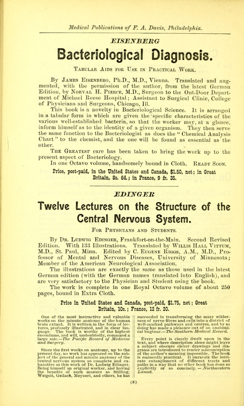 EISBNBEJRG Bacteriological Diagnosis. Tabular Aids for Use in Practical Work. By James Eisenberg, Ph.D., M.D., Yieniia. Translated and aug- mented, with the permission of the author, from the hitest German Edition, by Norval H. Pierce, M.D., Surgeon to the Ont-Door Depart- ment of Michael Reese Hospital; Assistant to Surgical Clinic, College of Plij^sicians and Surgeons, Chicago, 111. This book is a novelty in Bacteriological Science. It is arranged in a tabular form in which are given the-specific characteristics of the various well-established bacteria, so that the worker may, at a glance, inform himself as to the identity of a given organism. They then serve the same function to the Bacteriologist as does the  Chemical Analysis Chart to the chemist, and the one will be found as essential as the other. The Greatest care has been taken to bring the work up to the present aspect of Bacteriology. In one Octavo volume, handsomely bound in Cloth. PvEADy Soon. Price, post-paid, in the United States and Canada, $1.50, net; in Great Britain, 8s. 6d.; in Prance, 9 fr. 35. Twelve Lectures on the Structure of the Central IMervous System. For Physicians and Students. By Dr. Ludwig Edinger, Frankfort-on-the-Main. Second Revised Edition. With 133 Illustrations. Translated by Willis Hall Vittum, M.D., St. Paul, Minn. Edited by C. Eugene Biggs, A.M., M.D., Pro- fessor of Mental and Nervous Diseases, University of Minnesota; Member of the American Neurological Association. The illustrations are exactly the same as those used in the latest German edition (with the German names translated into English), and are very satisfactory to the Physician and Student using the book. The work is complete in one Royal Octavo volume of about 250 pages, bound in Extra Cloth. Price in United States and Canada, post-paid, $1.75, net; Great Britain, 10s.; France, 12 fr. 20. succeeded in transforming the mazy wilder- ness of nerve fibres and cells into a district of well-marked pathways and centres, and by so doing has made a pleasure out of an anatomi- cal bugbear.—The Southern Medical Record. Every point is clearly dwelt upon in the text, and where description alone might leave a subject obscure clever drawings and dia- grams are introduced to render misconception of the author's meaning impossible. The book is eminently practical. It unravels the intri- cate entanglement of different tracts and paths in a way that no other book has done so explicitly or so coucisely.—Northivestern Lancet. One of the most instructive and valuable works on the minute anatomy of the human biain extant. It is written in the form of lec- fures, profusely illustrated, and in clear lan- guage. The book is worthy of the highest enconiums, and will, undoubtedly, command a large sale.—J7ie Pacific Record of Medicine and Surgery. Since the first works on anatomy, up to the present day, no work has appeared on the sub- ject of the general and minute anatomy of the central nervous system so complete and ex- haustive as this work of Dr. Ludwig Edinger. Being himself an original worker, and having the benefits of such masters as Stilling, Weigeit, Geilach, Meynert, and others, he has
